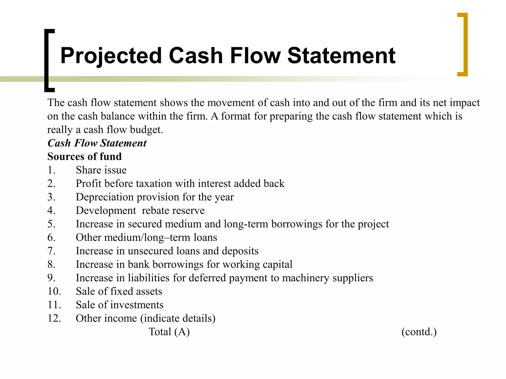 Projected Cash Flow Statement
The cash flow statement shows the movement of cash into and out of the firm and its net impact
on the cash balance within the firm. A format for preparing the cash flow statement which is
really a cash flow budget.
Cash Flow Statement
Sources of fund
1. Share issue
2. Profit before taxation with interest added back
3. Depreciation provision for the year
4. Development rebate reserve
5. Increase in secured medium and long-term borrowings for the project
6. Other medium/long–term loans
7. Increase in unsecured loans and deposits
8. Increase in bank borrowings for working capital
9. Increase in liabilities for deferred payment to machinery suppliers
10. Sale of fixed assets
11. Sale of investments
12. Other income (indicate details)
Total (A) (contd.)
 