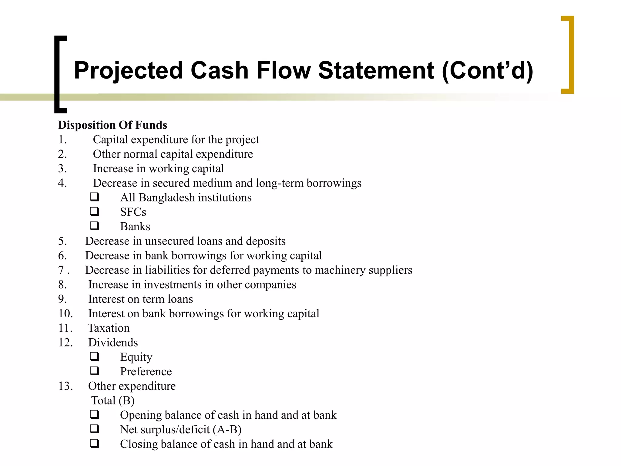 Projected Cash Flow Statement (Cont’d)
Disposition Of Funds
1. Capital expenditure for the project
2. Other normal capital expenditure
3. Increase in working capital
4. Decrease in secured medium and long-term borrowings
 All Bangladesh institutions
 SFCs
 Banks
5. Decrease in unsecured loans and deposits
6. Decrease in bank borrowings for working capital
7 . Decrease in liabilities for deferred payments to machinery suppliers
8. Increase in investments in other companies
9. Interest on term loans
10. Interest on bank borrowings for working capital
11. Taxation
12. Dividends
 Equity
 Preference
13. Other expenditure
Total (B)
 Opening balance of cash in hand and at bank
 Net surplus/deficit (A-B)
 Closing balance of cash in hand and at bank
 