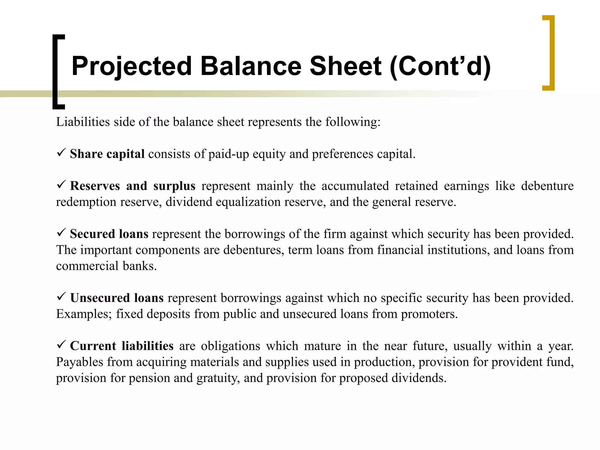 Projected Balance Sheet (Cont’d)
Liabilities side of the balance sheet represents the following:
 Share capital consists of paid-up equity and preferences capital.
 Reserves and surplus represent mainly the accumulated retained earnings like debenture
redemption reserve, dividend equalization reserve, and the general reserve.
 Secured loans represent the borrowings of the firm against which security has been provided.
The important components are debentures, term loans from financial institutions, and loans from
commercial banks.
 Unsecured loans represent borrowings against which no specific security has been provided.
Examples; fixed deposits from public and unsecured loans from promoters.
 Current liabilities are obligations which mature in the near future, usually within a year.
Payables from acquiring materials and supplies used in production, provision for provident fund,
provision for pension and gratuity, and provision for proposed dividends.
 