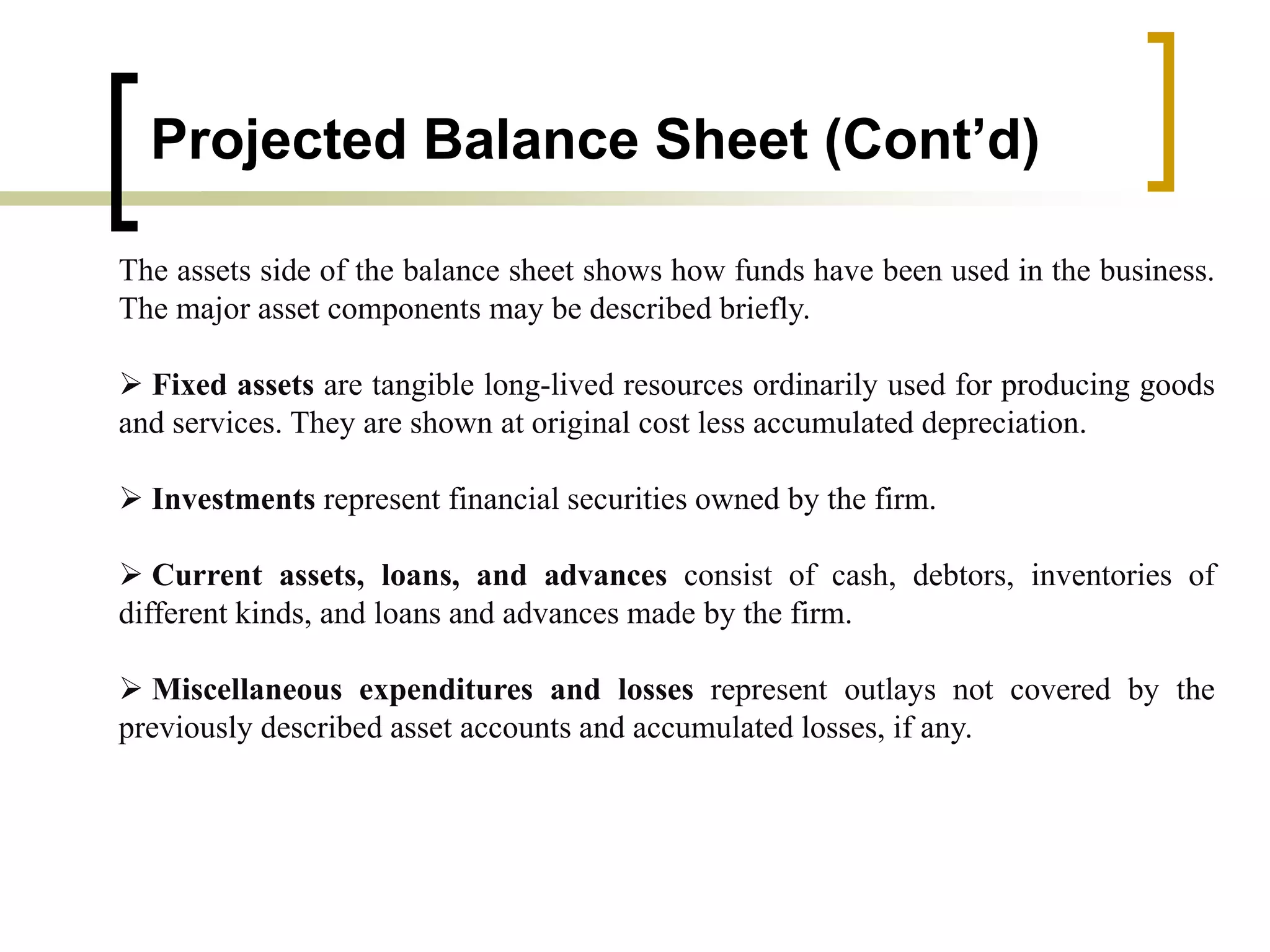 Projected Balance Sheet (Cont’d)
The assets side of the balance sheet shows how funds have been used in the business.
The major asset components may be described briefly.
 Fixed assets are tangible long-lived resources ordinarily used for producing goods
and services. They are shown at original cost less accumulated depreciation.
 Investments represent financial securities owned by the firm.
 Current assets, loans, and advances consist of cash, debtors, inventories of
different kinds, and loans and advances made by the firm.
 Miscellaneous expenditures and losses represent outlays not covered by the
previously described asset accounts and accumulated losses, if any.
 