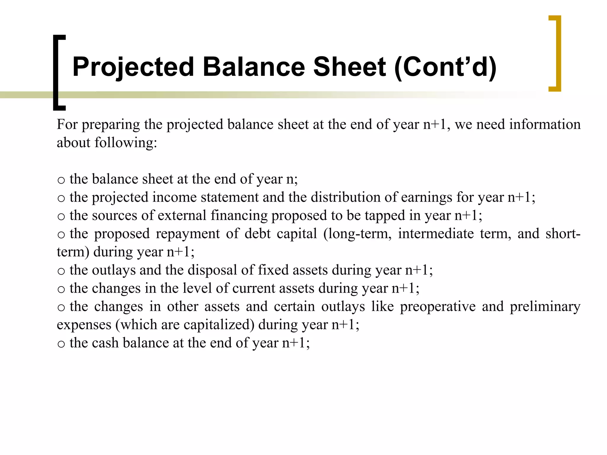 Projected Balance Sheet (Cont’d)
For preparing the projected balance sheet at the end of year n+1, we need information
about following:
o the balance sheet at the end of year n;
o the projected income statement and the distribution of earnings for year n+1;
o the sources of external financing proposed to be tapped in year n+1;
o the proposed repayment of debt capital (long-term, intermediate term, and short-
term) during year n+1;
o the outlays and the disposal of fixed assets during year n+1;
o the changes in the level of current assets during year n+1;
o the changes in other assets and certain outlays like preoperative and preliminary
expenses (which are capitalized) during year n+1;
o the cash balance at the end of year n+1;
 