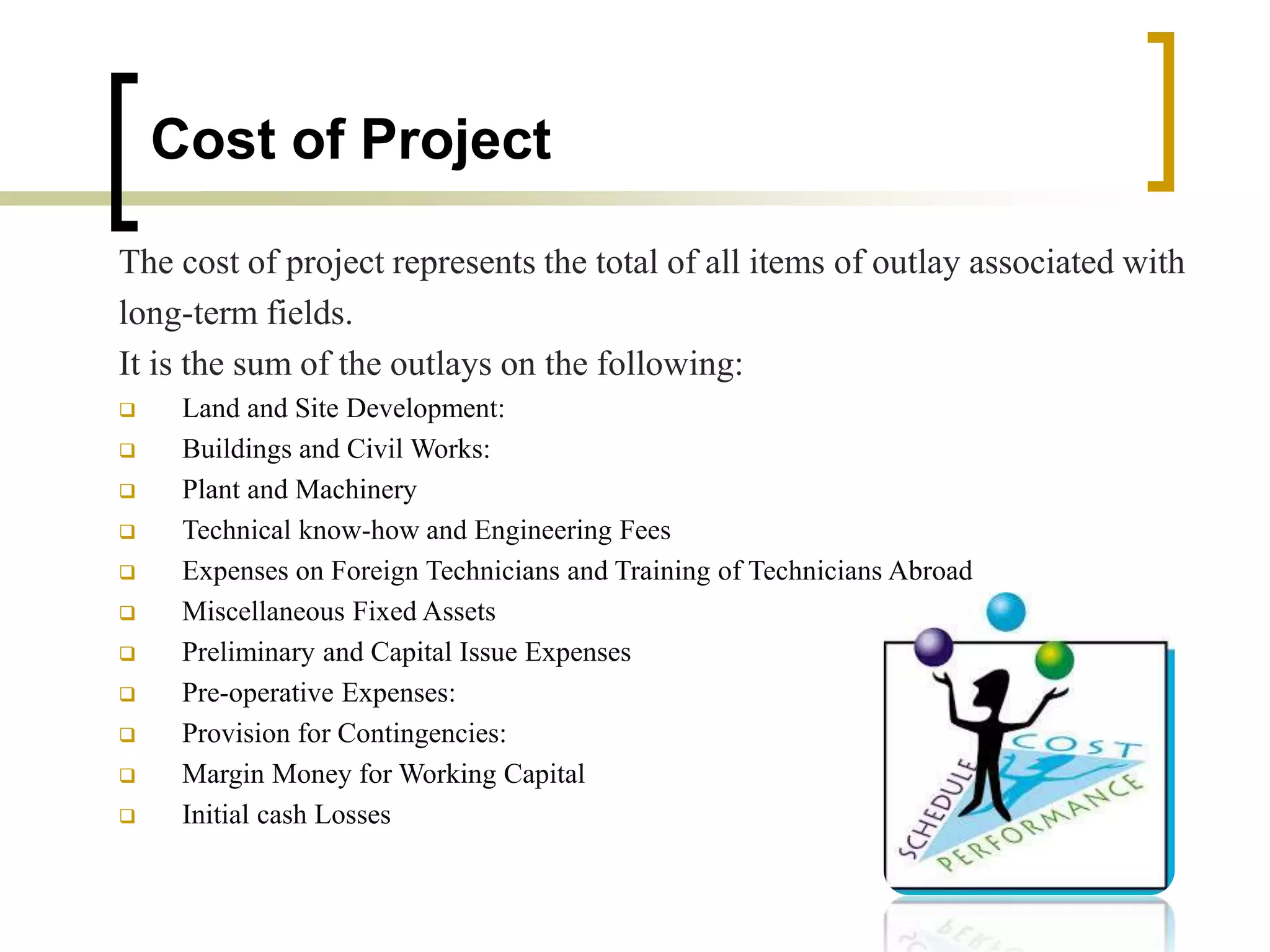Cost of Project
The cost of project represents the total of all items of outlay associated with
long-term fields.
It is the sum of the outlays on the following:
 Land and Site Development:
 Buildings and Civil Works:
 Plant and Machinery
 Technical know-how and Engineering Fees
 Expenses on Foreign Technicians and Training of Technicians Abroad
 Miscellaneous Fixed Assets
 Preliminary and Capital Issue Expenses
 Pre-operative Expenses:
 Provision for Contingencies:
 Margin Money for Working Capital
 Initial cash Losses
 