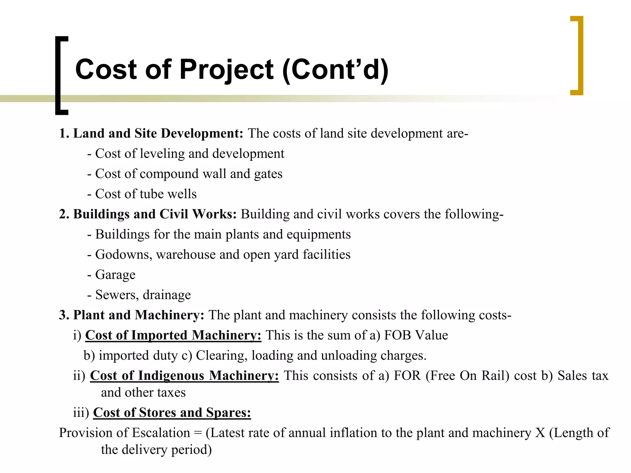 Cost of Project (Cont’d)
1. Land and Site Development: The costs of land site development are-
- Cost of leveling and development
- Cost of compound wall and gates
- Cost of tube wells
2. Buildings and Civil Works: Building and civil works covers the following-
- Buildings for the main plants and equipments
- Godowns, warehouse and open yard facilities
- Garage
- Sewers, drainage
3. Plant and Machinery: The plant and machinery consists the following costs-
i) Cost of Imported Machinery: This is the sum of a) FOB Value
b) imported duty c) Clearing, loading and unloading charges.
ii) Cost of Indigenous Machinery: This consists of a) FOR (Free On Rail) cost b) Sales tax
and other taxes
iii) Cost of Stores and Spares:
Provision of Escalation = (Latest rate of annual inflation to the plant and machinery X (Length of
the delivery period)
 