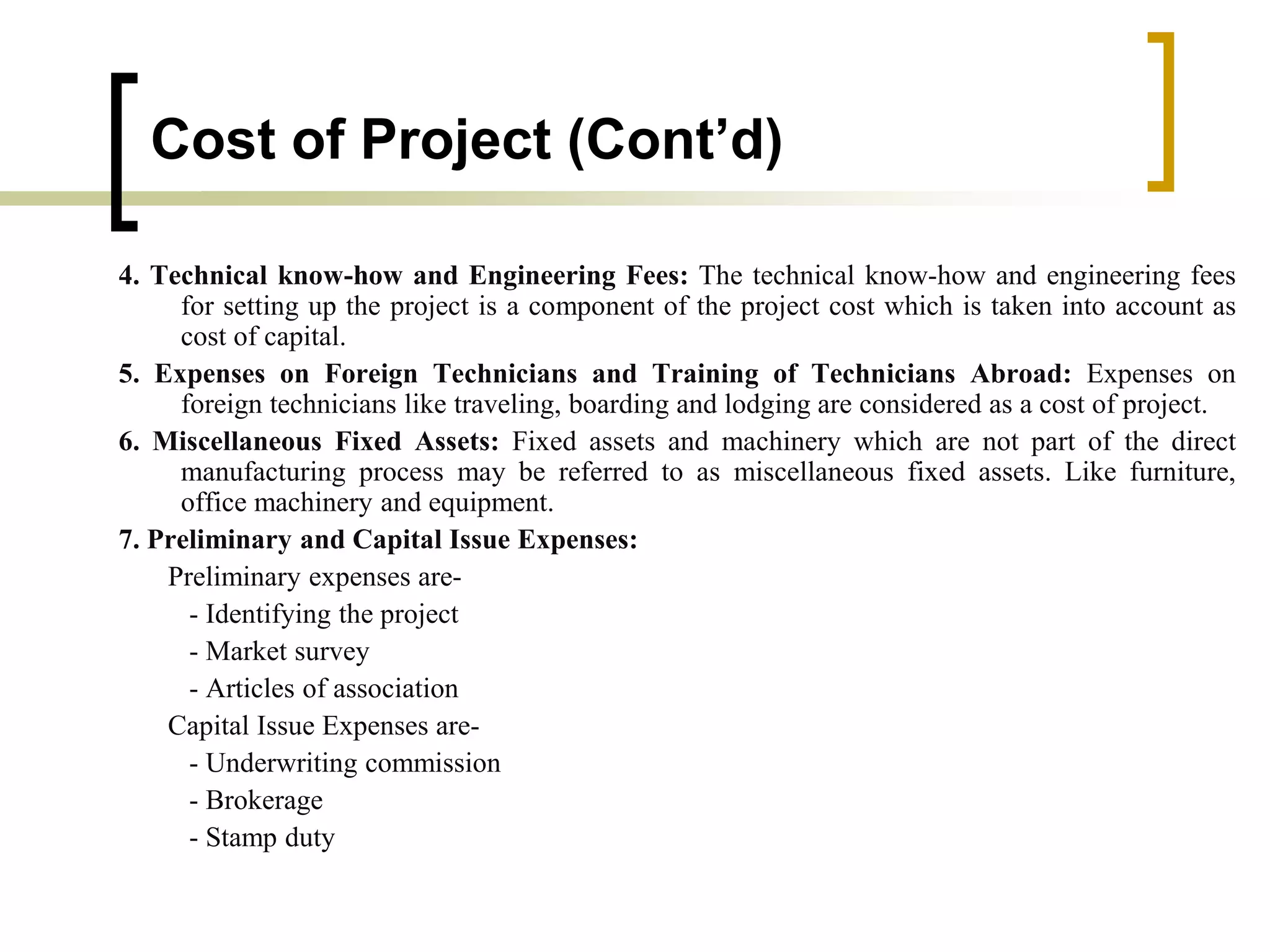 Cost of Project (Cont’d)
4. Technical know-how and Engineering Fees: The technical know-how and engineering fees
for setting up the project is a component of the project cost which is taken into account as
cost of capital.
5. Expenses on Foreign Technicians and Training of Technicians Abroad: Expenses on
foreign technicians like traveling, boarding and lodging are considered as a cost of project.
6. Miscellaneous Fixed Assets: Fixed assets and machinery which are not part of the direct
manufacturing process may be referred to as miscellaneous fixed assets. Like furniture,
office machinery and equipment.
7. Preliminary and Capital Issue Expenses:
Preliminary expenses are-
- Identifying the project
- Market survey
- Articles of association
Capital Issue Expenses are-
- Underwriting commission
- Brokerage
- Stamp duty
 