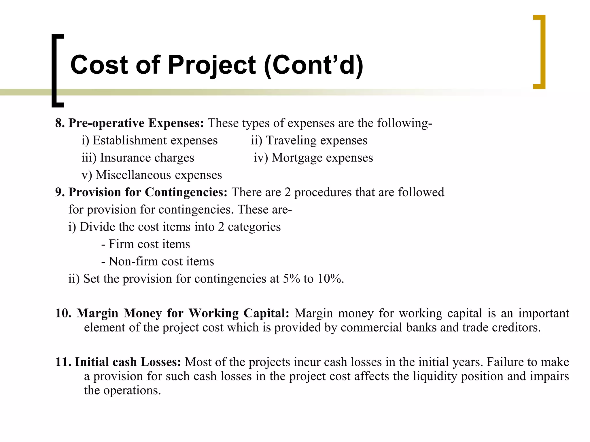 Cost of Project (Cont’d)
8. Pre-operative Expenses: These types of expenses are the following-
i) Establishment expenses ii) Traveling expenses
iii) Insurance charges iv) Mortgage expenses
v) Miscellaneous expenses
9. Provision for Contingencies: There are 2 procedures that are followed
for provision for contingencies. These are-
i) Divide the cost items into 2 categories
- Firm cost items
- Non-firm cost items
ii) Set the provision for contingencies at 5% to 10%.
10. Margin Money for Working Capital: Margin money for working capital is an important
element of the project cost which is provided by commercial banks and trade creditors.
11. Initial cash Losses: Most of the projects incur cash losses in the initial years. Failure to make
a provision for such cash losses in the project cost affects the liquidity position and impairs
the operations.
 