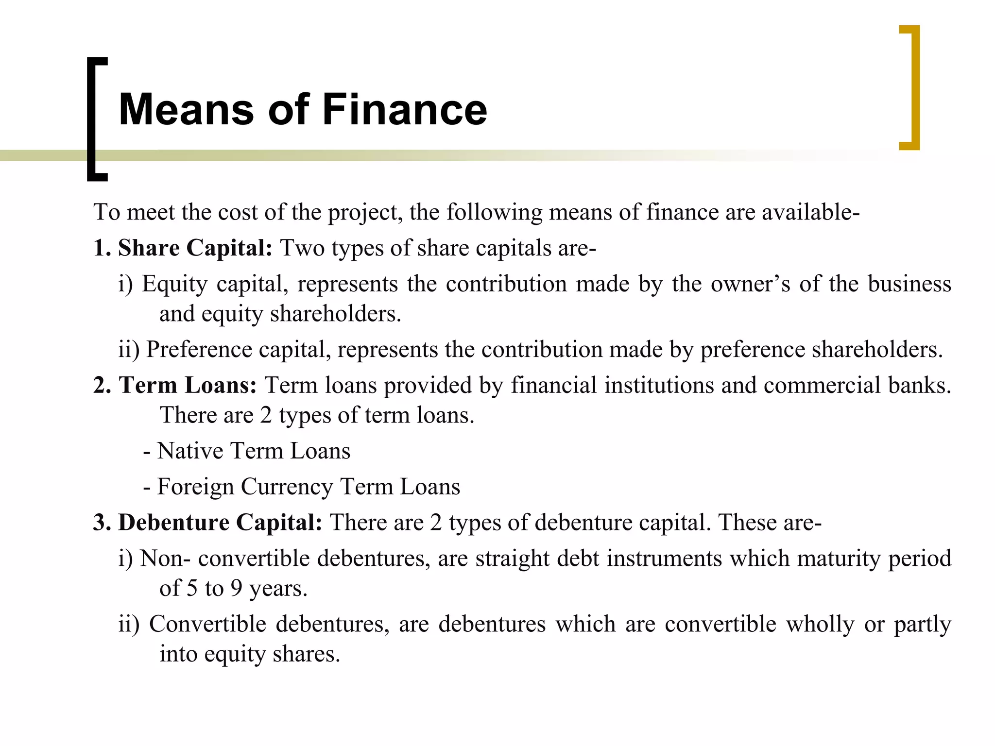 Means of Finance
To meet the cost of the project, the following means of finance are available-
1. Share Capital: Two types of share capitals are-
i) Equity capital, represents the contribution made by the owner’s of the business
and equity shareholders.
ii) Preference capital, represents the contribution made by preference shareholders.
2. Term Loans: Term loans provided by financial institutions and commercial banks.
There are 2 types of term loans.
- Native Term Loans
- Foreign Currency Term Loans
3. Debenture Capital: There are 2 types of debenture capital. These are-
i) Non- convertible debentures, are straight debt instruments which maturity period
of 5 to 9 years.
ii) Convertible debentures, are debentures which are convertible wholly or partly
into equity shares.
 