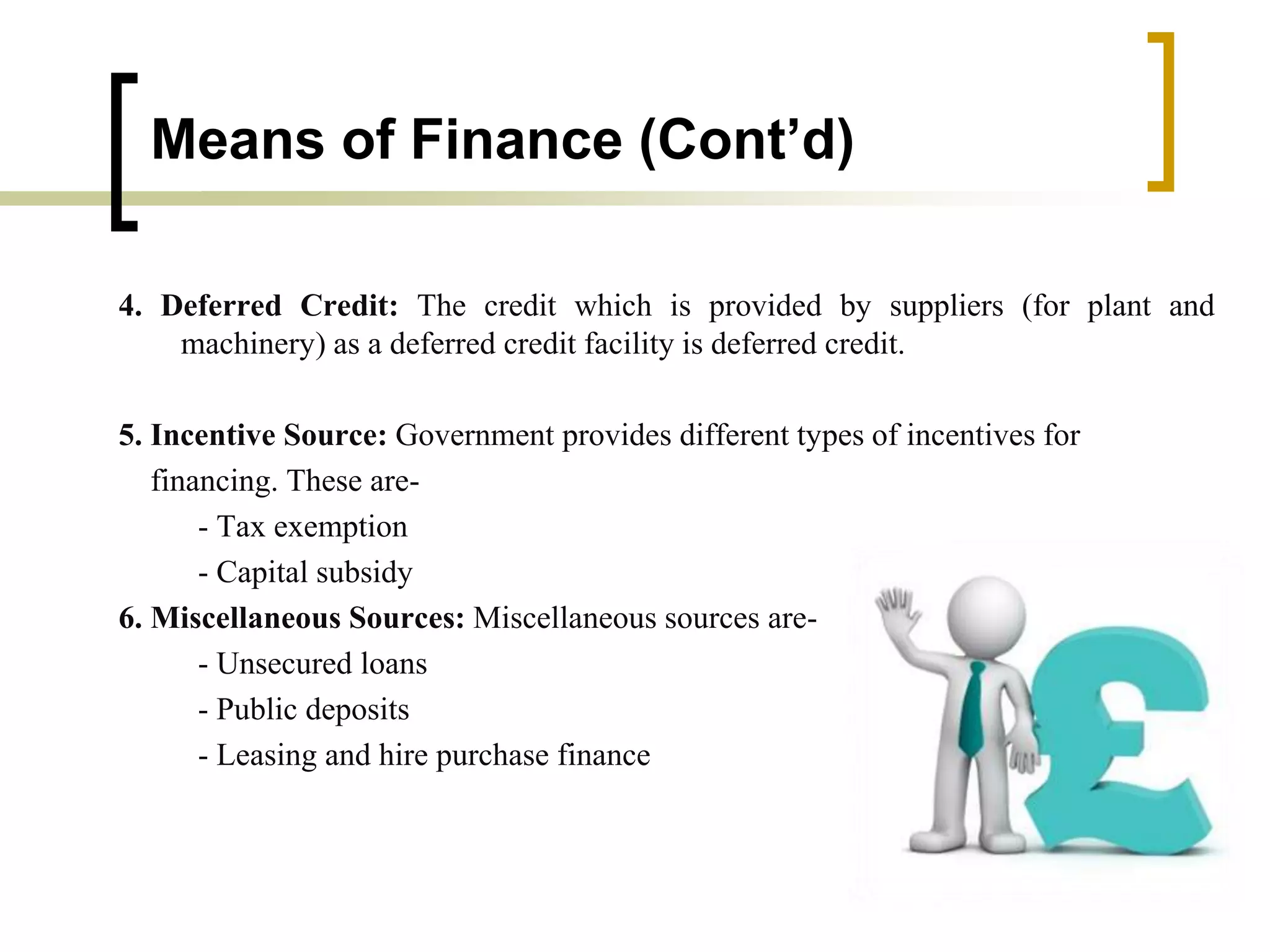 Means of Finance (Cont’d)
4. Deferred Credit: The credit which is provided by suppliers (for plant and
machinery) as a deferred credit facility is deferred credit.
5. Incentive Source: Government provides different types of incentives for
financing. These are-
- Tax exemption
- Capital subsidy
6. Miscellaneous Sources: Miscellaneous sources are-
- Unsecured loans
- Public deposits
- Leasing and hire purchase finance
 