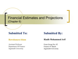 Financial Estimates and Projections
(Chapter 6)
Submitted To:
Rowshanara Islam
Assistant Professor
Department Of Finance
Jagannath University
Submitted By:
Riadh Mohammed Arif
From Group No- 02
Finance 6th Batch
Jagannath University
 