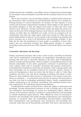 Objectivist by Default   83

should maximize the availability, accessibility and use of information and knowledge
by attracting as many participants as possible and by avoiding creation of any entry
barriers.
   This is the economists’ way of presenting markets as nonhierarchical and power-
less institutions, where everybody can and should ﬁnd whatever one is looking for.
Praising intranets or virtual communities, for instance, for their capacity to cross
vertical and horizontal organizational boundaries clearly hinges on this element of
the market metaphor, as does the alleged social nature of wikis and other social
software tools. Moreover, all these instruments express the belief that group con-
sensus on the basis of free exchange discloses a more objective and thus more accurate
analysis of reality than any individual ever could. Crowds are assumed to be un-
conditionally wiser than any single expert could wish to hope for. What this sup-
posed nonhierarchical wisdom of crowds conceals is that all kinds of monopolies and
power structures are at work in all information and knowledge ecologies. It also
hides the fact that the participation of more people or availability of more infor-
mation may not necessarily translate into higher-quality decisions or superior
knowledge creation (see also Choo, 2007, Chapter 8 in this book). More is not always
better.

Commoditize Information and Knowledge

Finally, neoclassical economics tells us that, sooner or later, everything of economic
value will be commoditized. Commodities are standardized, homogeneous goods,
meaning that each copy is physically identical to the other. Such standardization
permits counting and measurement, which is needed to set equilibrium prices for the
relevant commodities. It also allows quantitative evaluation of performance and
value realized, which adds to economics’ theoretical and practical attractiveness.
Commoditization furthermore entails that the identities of the exchange parties and
their relationships can be considered irrelevant for economic analysis, because if
goods are homogeneous, it does not matter who the buyer or seller is. Under these
conditions, the price is the only factor remaining in deciding with whom to trade.
Moreover, these conditions allow parties to transactions to be treated as mere pro-
ducers or consumers — as anonymous atoms who do not interact with each other in
any other way than by exchanging standardized objects. Finally, commoditization
enables organizations to be maximally streamlined, with optimized business proc-
esses supported by ICT enhancing organizational efﬁciency.
   Commoditization renders economic power, which also applies to information and
knowledge. Ceasing informational economies of scale is possible only to the extent
that information and knowledge are turned into standardized objects. Think for
instance of best practices stored in a database or seeing information and knowledge
as reusable intellectual capital (Stewart, 1998). Objectivists focus on extracting in-
formation and knowledge from people through standardization and centralization
processes to transform them into disembodied, decontextualized commodities.
Such standardization and centralization turns information and knowledge into
economic values that can be hierarchically controlled ‘from above’ and measured in
 