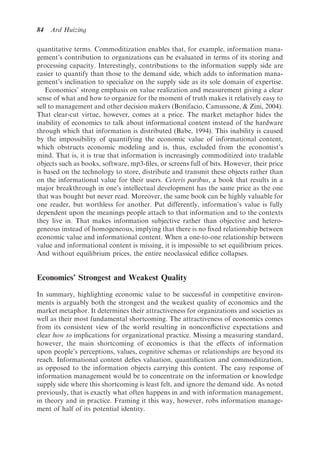 84   Ard Huizing

quantitative terms. Commoditization enables that, for example, information mana-
gement’s contribution to organizations can be evaluated in terms of its storing and
processing capacity. Interestingly, contributions to the information supply side are
easier to quantify than those to the demand side, which adds to information mana-
gement’s inclination to specialize on the supply side as its sole domain of expertise.
   Economics’ strong emphasis on value realization and measurement giving a clear
sense of what and how to organize for the moment of truth makes it relatively easy to
sell to management and other decision makers (Bonifacio, Camussone, & Zini, 2004).
That clear-cut virtue, however, comes at a price. The market metaphor hides the
inability of economics to talk about informational content instead of the hardware
through which that information is distributed (Babe, 1994). This inability is caused
by the impossibility of quantifying the economic value of informational content,
which obstructs economic modeling and is, thus, excluded from the economist’s
mind. That is, it is true that information is increasingly commoditized into tradable
objects such as books, software, mp3-ﬁles, or screens full of bits. However, their price
is based on the technology to store, distribute and transmit these objects rather than
on the informational value for their users. Ceteris paribus, a book that results in a
major breakthrough in one’s intellectual development has the same price as the one
that was bought but never read. Moreover, the same book can be highly valuable for
one reader, but worthless for another. Put differently, information’s value is fully
dependent upon the meanings people attach to that information and to the contexts
they live in. That makes information subjective rather than objective and hetero-
geneous instead of homogeneous, implying that there is no ﬁxed relationship between
economic value and informational content. When a one-to-one relationship between
value and informational content is missing, it is impossible to set equilibrium prices.
And without equilibrium prices, the entire neoclassical ediﬁce collapses.


Economics’ Strongest and Weakest Quality
In summary, highlighting economic value to be successful in competitive environ-
ments is arguably both the strongest and the weakest quality of economics and the
market metaphor. It determines their attractiveness for organizations and societies as
well as their most fundamental shortcoming. The attractiveness of economics comes
from its consistent view of the world resulting in nonconﬂictive expectations and
clear how to implications for organizational practice. Missing a measuring standard,
however, the main shortcoming of economics is that the effects of information
upon people’s perceptions, values, cognitive schemas or relationships are beyond its
reach. Informational content deﬁes valuation, quantiﬁcation and commoditization,
as opposed to the information objects carrying this content. The easy response of
information management would be to concentrate on the information or knowledge
supply side where this shortcoming is least felt, and ignore the demand side. As noted
previously, that is exactly what often happens in and with information management,
in theory and in practice. Framing it this way, however, robs information manage-
ment of half of its potential identity.
 