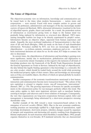 Objectivist by Default    85

The Future of Objectivism

The objectivist-economic view on information, knowledge and communication can
be traced back to the times when modern bureaucracies — nation states and
corporations — were erected. Faced with more complex entities to govern and
control, the politicians, administrators and managers of the day increasingly needed
statistics (Capurro & Hjorland, 2003), abstracted information visualized in the form
of objectiﬁed reports, graphs, charts and models. As a result, the premodern notion
of information as in-formation giving form or shape to the human mind was
gradually being replaced by information as structured data (Boland, 1987) repre-
senting intangible realities too large to be directly experienced by people’s senses.
Information became an objective object, separated from human experiences and
minds. Arguably the most profound implication of bureaucratization is that deci-
sions of life and death (Douglas, 1986) are made on the basis of such disembodied
information. Nowadays enabled by ICT, our lives are increasingly subjected to
objectiﬁcation — as civilians, patients, customers, employees and so on — on which
basis institutional decisions are taken for us. In this sense, ICT helps to connect, but
also to disconnect.
    In current times, the objectiﬁcation of information and knowledge is gaining even
more signiﬁcance, mainly due to marketization, globalization and digitization to
which it is recursively related. Exemplary in this regard is the inclusion of all kinds of
knowledge products into the framework of the World Trade Organization through
the General Agreement on Trade in Services. Induced by the logic of objectiﬁcation,
the idea behind this legally binding agreement is that knowledge is a commodity like
any other product, which should be traded freely around the world while protecting
the intellectual property rights of their owners. Ideas and knowledge are increasingly
seen as if they are tradable objects, the effects of which are spread globally by modern
communication.
    Another consequence of the economic transformations mentioned is that human
interaction and communication become more transaction-based. ‘‘The culture of the
new capitalism is attuned to singular events, one-off transactions, interventions’’
(Sennett, 2007, p. 178). The growing importance of bonuses for speciﬁc accomplish-
ments in the remuneration policy for top managers perfectly reﬂects this trend. The
same policy applies to their most important advisors such as merchant bankers
assisting in mergers and takeovers and to lower echelons of managers. Consequently,
the view that organizations are long-term cooperations between capital, labor and
management is increasingly being substituted by a short-term perspective stressing
shareholder value.
    Another example of the shift toward a more transaction-based culture is the
emergence of network sociality (Wittel, 2001). Due to the new economic conditions,
working practices are increasingly typiﬁed by a high degree of specialization, rapid
knowledge development, short-term projects, relentless changes caused by sequences
of mergers and acquisitions and decreasing job security resulting from disappearing
lifetime employment. In such situations where ﬂexibility is needed (Beck, 1992), people
organize themselves in ever-broader, ICT-mediated networks that are characterized
 