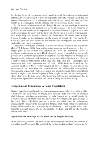 86   Ard Huizing

by ﬂeeting forms of cooperation, weak social ties and the exchange of ephemeral
information to keep abreast of new developments. Network sociality stands for the
commoditization of social relationships that arises from viewing the other predom-
inantly as a social capital tool to enhance one’s own personal market value.
   So, the future of objectivism looks bright. Despite its shortcomings, it remains
helpful in explaining and guiding real-world phenomena. The many concerns of
global economic developments expressed in academic literature, popular press and
daily newspapers, however, put the future of objectivism in a controversial perspec-
tive. Objectivity can promote fairness and impartiality in human relationships,
because it makes us less dependent on the whims of subjectivity. The chapter by
Choo (2007) in this book illustrates how information management can help reduce
such subjectivity in organizations.
   Objectivist approaches, however, can also be unfair, inhuman and dangerous
(Lakoff & Johnson, 1980). Core to the current economic transformations is that ever
larger parts of our private and organizational lives get objectiﬁed, stored in
databases, and managed as such. Think of search engines commoditizing our search
proﬁles or of customer relationship management systems. Objectivist practices can
become unfair, inhuman and dangerous when such objectiﬁcations are taken as
objective, nonnegotiable truths rather than what they truly are — incomplete and
sometimes inaccurate representations of reality. Objectivism is focused on the
external world in order to better understand how to operate successfully in the
environment, an aspiration also commendable for information management.
Emphasizing impersonal relations of cause and effect, however, this philosophical
tradition neglects the internal aspects of how people understand and subsequently
shape their lives. In that sense, objectivism and information management that is
solely based upon this world view can result in losing touch with reality.


Discussion and Conclusions: A Sound Foundation?

So far I have illustrated how deeply information management has been inﬂuenced by
objectivism and economics, in theory and practice. Both will keep on exerting
their inﬂuence, also because university curricula throughout the world sustain the
objectivist images of information and knowledge. Nevertheless, the question begs to
be posed: Does objectivism provide a sound and solid basis for information
management? The answer to this question depends upon which of the four economic
images of information and knowledge we are observing: (1) as free goods, (2) as other
tangible, physical goods, (3) as idiosyncratic products and (4) as idiosyncratic
resources or assets.

Information and Knowledge as Free Goods and as Tangible Products

In neoclassical economics, information and knowledge are viewed as free goods or as
any other tangible product. The model of the perfect market has been constructed for
 