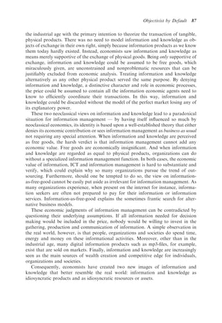 Objectivist by Default   87

the industrial age with the primary intention to theorize the transaction of tangible,
physical products. There was no need to model information and knowledge as ob-
jects of exchange in their own right, simply because information products as we know
them today hardly existed. Instead, economists saw information and knowledge as
means merely supportive of the exchange of physical goods. Being only supportive of
exchange, information and knowledge could be assumed to be free goods, which
miraculously given, are unconstrained and nonproblematic resources that can be
justiﬁably excluded from economic analysis. Treating information and knowledge
alternatively as any other physical product served the same purpose. By denying
information and knowledge, a distinctive character and role in economic processes,
the price could be assumed to contain all the information economic agents need to
know to efﬁciently coordinate their transactions. In this way, information and
knowledge could be discarded without the model of the perfect market losing any of
its explanatory power.
    These two neoclassical views on information and knowledge lead to a paradoxical
situation for information management — by having itself inﬂuenced so much by
neoclassical economics, its identity is based upon a well-established theory that either
denies its economic contribution or sees information management as business as usual
not requiring any special attention. When information and knowledge are perceived
as free goods, the harsh verdict is that information management cannot add any
economic value. Free goods are economically insigniﬁcant. And when information
and knowledge are regarded as equal to physical products, organizations can do
without a specialized information management function. In both cases, the economic
value of information, ICT and information management is hard to substantiate and
verify, which could explain why so many organizations pursue the trend of out-
sourcing. Furthermore, should one be tempted to do so, the view on information-
as-free-good cannot be easily put aside as irrelevant for information management. As
many organizations experience, when present on the internet for instance, informa-
tion seekers are often not prepared to pay for their information or information
services. Information-as-free-good explains the sometimes frantic search for alter-
native business models.
    These economic judgments of information management can be contradicted by
questioning their underlying assumptions. If all information needed for decision
making would be included in the price, nobody would be willing to invest in the
gathering, production and communication of information. A simple observation in
the real world, however, is that people, organizations and societies do spend time,
energy and money on these informational activities. Moreover, other than in the
industrial age, many digital information products such as mp3-ﬁles, for example,
exist that are sold on markets. Finally, information and knowledge are increasingly
seen as the main sources of wealth creation and competitive edge for individuals,
organizations and societies.
    Consequently, economists have created two new images of information and
knowledge that better resemble the real world: information and knowledge as
idiosyncratic products and as idiosyncratic resources or assets.
 