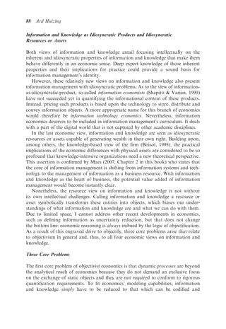 88   Ard Huizing

Information and Knowledge as Idiosyncratic Products and Idiosyncratic
Resources or Assets

Both views of information and knowledge entail focusing intellectually on the
inherent and idiosyncratic properties of information and knowledge that make them
behave differently in an economic sense. Deep expert knowledge of those inherent
properties and their implications for practice could provide a sound basis for
information management’s identity.
   However, these relatively new views on information and knowledge also present
information management with idiosyncratic problems. As to the view of information-
as-idiosyncratic-product, so-called information economists (Shapiro & Varian, 1999)
have not succeeded yet in quantifying the informational content of these products.
Instead, pricing such products is based upon the technology to store, distribute and
convey information objects. A more appropriate name for this branch of economics
would therefore be information technology economics. Nevertheless, information
economics deserves to be included in information management’s curriculum. It deals
with a part of the digital world that is not captured by other academic disciplines.
   In the last economic view, information and knowledge are seen as idiosyncratic
resources or assets capable of generating wealth in their own right. Building upon,
among others, the knowledge-based view of the ﬁrm (Boisot, 1998), the practical
implications of the economic differences with physical assets are considered to be so
profound that knowledge-intensive organizations need a new theoretical perspective.
This assertion is conﬁrmed by Maes (2007, Chapter 2 in this book) who states that
the core of information management is shifting from information systems and tech-
nology to the management of information as a business resource. With information
and knowledge as the heart of business, the potential value added of information
management would become instantly clear.
   Nonetheless, the resource view on information and knowledge is not without
its own intellectual challenges. Calling information and knowledge a resource or
asset symbolically transforms these entities into objects, which biases our under-
standings of what information and knowledge are and what we can do with them.
Due to limited space, I cannot address other recent developments in economics,
such as deﬁning information as uncertainty reduction, but that does not change
the bottom line: economic reasoning is always imbued by the logic of objectiﬁcation.
As a result of this engraved drive to objectify, three core problems arise that relate
to objectivism in general and, thus, to all four economic views on information and
knowledge.

Three Core Problems

The ﬁrst core problem of objectivist economics is that dynamic processes are beyond
the analytical reach of economics because they do not demand an exclusive focus
on the exchange of static objects and they are not required to conform to rigorous
quantiﬁcation requirements. To ﬁt economics’ modeling capabilities, information
and knowledge simply have to be reduced to that which can be codiﬁed and
 