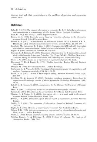 90   Ard Huizing

theories that seek their contribution in the problems objectivism and economics
cannot solve.


References

Babe, R. E. (1994). The place of information in economics. In: R. E. Babe (Ed.), Information
   and communication in economics (pp. 41–67). Boston: Kluwer Academic Publishers.
Beck, U. (1992). Risk society. London: Sage Publications.
Boisot, M. H. (1998). Knowledge assets: Securing competitive advantage in the information
   economy. Oxford: Oxford University Press.
Boland, R. J. (1987). The in-formation of information systems. In: R. J. Boland & R. A.
   Hirschheim (Eds.), Critical issues in information systems research, Wiley, pp. 363–379.
Bonifacio, M., Camussone, P., & Zini, C. (2004). Managing the KM trade-off: Knowledge
   centralization versus distribution. Journal of Universal Computer Science, 10(3), 162–175.
Bryant, A. (2007). Information and the CIO, this book.
Capurro, R., & Hjorland, B. (2003). The concept of information. In: B. Cronin (Ed.), Annual
   Review of Information Science and Technology (Vol. 37, pp. 343–411). Medford, New Jersey:
   American Society for Information Science and Technology and Information Today.
Choo, C. W. (2007). Social use of information in organizational groups, this book.
Davenport, T. H., & Prusak, L. (1998). Working knowledge. Boston: Harvard Business
   School Press.
Douglas, M. (1986). How institutions think. London: Routledge.
Gurbaxani, V., & Whang, S. (1991). The impact of information systems on organizations and
   markets. Communications of the ACM, 34(1), 59–73.
Hayek, F. A. (1945). The use of knowledge in society. American Economic Review, 35(4),
   519–530.
Kakihara, M., & Sørensen, C. (2002). Exploring knowledge emergence: From chaos to
   organizational knowledge. Journal of Global Information Technology Management, 5(33),
   48–66.
Lakoff, G., & Johnson, M. (1980). Metaphors we live by. Chicago: The University of Chicago
   Press.
Maes, R. (2007). An integrative perspective on information management, this book.
Sennett, R. (2007). The culture of the new capitalism. New Haven: Yale University Press.
Shapiro, C., & Varian, H. R. (1999). Information rules — a strategic guide to the network
   economy. Boston: Harvard Business School Press.
Stewart, T. A. (1998). Intellectual capital: The new wealth of organizations. London: Nicholas
   Brealey.
Stigler, G. J. (1961). The economics of information. Journal of Political Economics, 69,
   213–225.
Stigler, G. J. (1988). Memoirs of an unregulated economist. New York: Basic Books.
Wilson, T. D. (1997). Information management: International encyclopaedia of information and
   library science. London: Routledge.
Wittel, A. (2001). Toward a network sociality. Theory, Culture & Society, 18, 51–76.
Woolsey Biggart, N., & Delbridge, R. (2004). Systems of exchange. The Academy of
   Management Review, 29(1), 28–49.
 