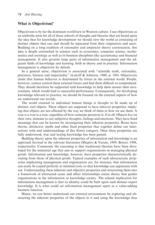 74   Ard Huizing

What is Objectivism?

Objectivism is by far the dominant worldview in Western culture. I use objectivism as
an umbrella term for all of those schools of thought and theories that are based upon
the idea that for knowledge development we should view the world as consisting of
distinct objects that can and should be separated from their originators and users.
Building on a long tradition of rationalist and empiricist theory construction, this
idea is deeply entrenched in sciences such as economics, computer science, mathe-
matics and sociology as well as in business disciplines like accountancy and ﬁnancial
management. It also governs large parts of information management and the ad-
jacent ﬁelds of knowledge and learning, both in theory and in practice. Information
management is objectivist by default.
   In a general sense, objectivism is associated with ‘‘scientiﬁc truth, rationality,
precision, fairness and impartiality’’ (Lakoff & Johnson, 1980, p. 189). Objectivists
claim that human behavior is determined by forces in the external world. People,
however, cannot control these external forces and ﬁnd them difﬁcult to comprehend.
They should therefore be supported with knowledge to help them master their envi-
ronment, which would lead to successful performance. Consequently, for developing
knowledge relevant to practice, we should be focused on the external aspects of how
we understand our worlds.
   The world external to individual human beings is thought to be made up of
distinct, real objects. These objects are supposed to have inherent properties, imply-
ing that objects are not affected by the way we think of them or how we use them. A
rose is a rose is a rose, regardless of how someone perceives it, if at all. Objects live on
their own, immune to our subjective thoughts, feelings and emotions. They have ﬁxed
meanings that can be known by investigating their inherent properties. Roses have
thorns, distinctive smells and other ﬁxed properties that together deﬁne our inter-
actions with and understandings of this ﬂower category. Once these properties are
fully understood, true and lasting knowledge has been gained.
   Building theory upon the inherent properties of information and knowledge is an
approach favored in the relevant literatures (Shapiro & Varian, 1999; Boisot, 1998,
respectively). Commonly the reasoning is that traditional theories have been deve-
loped for the industrial age that aim to support organizations in managing physical
goods. Information and knowledge, however, have properties characteristically de-
viating from those of physical goods. Typical examples of such idiosyncratic prop-
erties implicating management and organization are, for instance, that information
can easily be copied perfectly at minimal costs or that knowledge can appreciate with
use. Understanding these inherent and objective properties and structuring them into
a framework of abstracted cause and effect relationships create theory that guides
organizations in the information or knowledge society. The related implication for
information management is that its identity could be built upon such distinct expert
knowledge. It is what could set information management apart as a value-adding
business function.
   Hence, we can better understand our external environment by exploring and ab-
stracting the inherent properties of the objects in it and using the knowledge thus
 