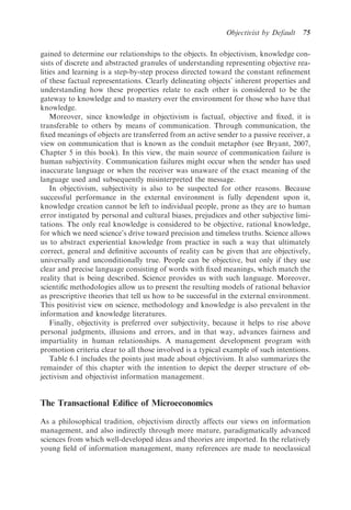 Objectivist by Default   75

gained to determine our relationships to the objects. In objectivism, knowledge con-
sists of discrete and abstracted granules of understanding representing objective rea-
lities and learning is a step-by-step process directed toward the constant reﬁnement
of these factual representations. Clearly delineating objects’ inherent properties and
understanding how these properties relate to each other is considered to be the
gateway to knowledge and to mastery over the environment for those who have that
knowledge.
    Moreover, since knowledge in objectivism is factual, objective and ﬁxed, it is
transferable to others by means of communication. Through communication, the
ﬁxed meanings of objects are transferred from an active sender to a passive receiver, a
view on communication that is known as the conduit metaphor (see Bryant, 2007,
Chapter 5 in this book). In this view, the main source of communication failure is
human subjectivity. Communication failures might occur when the sender has used
inaccurate language or when the receiver was unaware of the exact meaning of the
language used and subsequently misinterpreted the message.
    In objectivism, subjectivity is also to be suspected for other reasons. Because
successful performance in the external environment is fully dependent upon it,
knowledge creation cannot be left to individual people, prone as they are to human
error instigated by personal and cultural biases, prejudices and other subjective limi-
tations. The only real knowledge is considered to be objective, rational knowledge,
for which we need science’s drive toward precision and timeless truths. Science allows
us to abstract experiential knowledge from practice in such a way that ultimately
correct, general and deﬁnitive accounts of reality can be given that are objectively,
universally and unconditionally true. People can be objective, but only if they use
clear and precise language consisting of words with ﬁxed meanings, which match the
reality that is being described. Science provides us with such language. Moreover,
scientiﬁc methodologies allow us to present the resulting models of rational behavior
as prescriptive theories that tell us how to be successful in the external environment.
This positivist view on science, methodology and knowledge is also prevalent in the
information and knowledge literatures.
    Finally, objectivity is preferred over subjectivity, because it helps to rise above
personal judgments, illusions and errors, and in that way, advances fairness and
impartiality in human relationships. A management development program with
promotion criteria clear to all those involved is a typical example of such intentions.
    Table 6.1 includes the points just made about objectivism. It also summarizes the
remainder of this chapter with the intention to depict the deeper structure of ob-
jectivism and objectivist information management.


The Transactional Ediﬁce of Microeconomics

As a philosophical tradition, objectivism directly affects our views on information
management, and also indirectly through more mature, paradigmatically advanced
sciences from which well-developed ideas and theories are imported. In the relatively
young ﬁeld of information management, many references are made to neoclassical
 