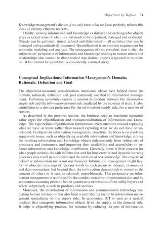 Objectivist by Default   79

Knowledge management’s dictum if we only knew what we know perfectly reﬂects this
ideal of entirely efﬁcient markets.
   Thirdly, viewing information and knowledge as distinct and exchangeable objects
gives us a clear sense of what it is that needs to be organized, managed and evaluated.
Objects can be gathered, stored, reﬁned and distributed — all activities that can be
managed and quantitatively measured. Quantiﬁcation is an absolute requirement for
economic modeling and analysis. The consequence of this prevalent view is that the
subjectivists’ perspective of information and knowledge residing in human minds and
relationships that cannot be disembodied into distinct objects is ignored in econom-
ics. What cannot be quantiﬁed is consistently assumed away.



Conceptual Implications: Information Management’s Domain,
Rationale, Deﬁnition and Goal

The objectivist-economic considerations mentioned above have helped frame the
domain, rationale, deﬁnition and goal commonly ascribed to information manage-
ment. Following economics creates a natural distinction between the information
supply side and the information demand side, mediated by the moment of truth. It also
contributes to a distinct preference for the information supply side, for a number of
reasons.
   As described in the previous section, the business need to maximize economic
value urges the objectiﬁcation and transactionalization of information and know-
ledge. The logic behind objectiﬁcation furthermore drives attention toward exploiting
what we have or know rather than toward exploring what we do not have or un-
derstand. In objectivist information management, therefore, the focus is on resolving
supply-side issues, such as objectifying available information and knowledge, storing
the resulting information and knowledge objects independently from subjectivity of
producers and consumers, and improving their availability and accessibility to en-
hance information and knowledge distribution. Generally, there is little concern for
what people actually do with information and for how creative and dynamic learning
processes may result in innovation and the creation of new knowledge. The objectivist
default is: information use is not our business! Information management might help
ﬁx the objective meanings of relevant words by such means as thesauri, taxonomies
and data committees, but beyond that, the information demand side is viewed as the
concern of others or is seen as relatively unproblematic. This perspective on infor-
mation management is reinforced by the conduit metaphor of communication and by
economists assuming prices to be the quantitative expressions of the utility buyers and
sellers subjectively attach to products and services.
   Moreover, the introduction of information and communication technology me-
diating human interaction has also been a contributing factor to information mana-
gement specializing on the supply side. In economics, ICT is seen as a neutral
medium that transports information objects from the supply to the demand side.
It helps in objectifying practice, for instance by reducing the cost of information
 