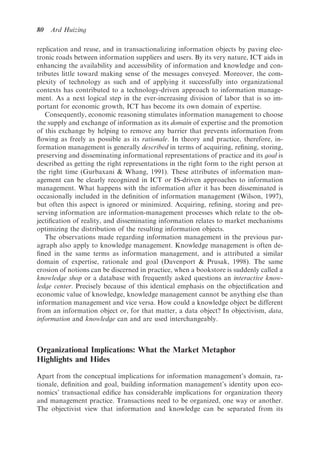 80   Ard Huizing

replication and reuse, and in transactionalizing information objects by paving elec-
tronic roads between information suppliers and users. By its very nature, ICT aids in
enhancing the availability and accessibility of information and knowledge and con-
tributes little toward making sense of the messages conveyed. Moreover, the com-
plexity of technology as such and of applying it successfully into organizational
contexts has contributed to a technology-driven approach to information manage-
ment. As a next logical step in the ever-increasing division of labor that is so im-
portant for economic growth, ICT has become its own domain of expertise.
   Consequently, economic reasoning stimulates information management to choose
the supply and exchange of information as its domain of expertise and the promotion
of this exchange by helping to remove any barrier that prevents information from
ﬂowing as freely as possible as its rationale. In theory and practice, therefore, in-
formation management is generally described in terms of acquiring, reﬁning, storing,
preserving and disseminating informational representations of practice and its goal is
described as getting the right representations in the right form to the right person at
the right time (Gurbaxani & Whang, 1991). These attributes of information man-
agement can be clearly recognized in ICT or IS-driven approaches to information
management. What happens with the information after it has been disseminated is
occasionally included in the deﬁnition of information management (Wilson, 1997),
but often this aspect is ignored or minimized. Acquiring, reﬁning, storing and pre-
serving information are information-management processes which relate to the ob-
jectiﬁcation of reality, and disseminating information relates to market mechanisms
optimizing the distribution of the resulting information objects.
   The observations made regarding information management in the previous par-
agraph also apply to knowledge management. Knowledge management is often de-
ﬁned in the same terms as information management, and is attributed a similar
domain of expertise, rationale and goal (Davenport & Prusak, 1998). The same
erosion of notions can be discerned in practice, when a bookstore is suddenly called a
knowledge shop or a database with frequently asked questions an interactive know-
ledge center. Precisely because of this identical emphasis on the objectiﬁcation and
economic value of knowledge, knowledge management cannot be anything else than
information management and vice versa. How could a knowledge object be different
from an information object or, for that matter, a data object? In objectivism, data,
information and knowledge can and are used interchangeably.



Organizational Implications: What the Market Metaphor
Highlights and Hides

Apart from the conceptual implications for information management’s domain, ra-
tionale, deﬁnition and goal, building information management’s identity upon eco-
nomics’ transactional ediﬁce has considerable implications for organization theory
and management practice. Transactions need to be organized, one way or another.
The objectivist view that information and knowledge can be separated from its
 