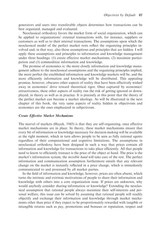Objectivist by Default    81

generators and users into transferable objects determines how transactions can be
best organized, managed and evaluated.
   Neoclassical orthodoxy favors the market form of social organization, which can
be applied to organizations’ external transactions with, for instance, suppliers or
customers as well as to their internal transactions. The assumptions upon which the
neoclassical model of the perfect market rests reﬂect the organizing principles in-
volved and, in that way, also those assumptions and principles that are hidden. I will
apply these assumptions and principles to information and knowledge management
under three headings: (1) create effective market mechanisms, (2) maximize partici-
pation and (3) commoditize information and knowledge.
   The promise of economics is: the more closely information and knowledge mana-
gement adhere to the neoclassical assumptions and the organizing principles implied,
the more perfect the established information and knowledge markets will be, and the
more efﬁciently information and knowledge will be distributed. This appealing
promise, however, obscures other aspects of reality that have been effectively wished
away in economics’ drive toward theoretical rigor. Once captured by economics’
attractiveness, these other aspects of reality run the risk of getting ignored or down-
played, in theory as well as in practice. It is precisely at this point that the theory of
the perfect market can become a market ideology. As will be illustrated in the next
chapter of this book, the very same aspects of reality hidden in objectivism and
economics are the ones emphasized in subjectivism.

Create Effective Market Mechanisms

The marvel of markets (Hayek, 1945) is that they are self-organizing, once effective
market mechanisms are in place. In theory, these market mechanisms ensure that
every bit of information or knowledge necessary for decision making will be available
at the right moment, which in turn allows people to be seen as fully rational agents
regardless of their computational and cognitive limitations. The assumptions in
neoclassical orthodoxy have been designed in such a way that prices contain all
information and knowledge for transactions to take place efﬁciently. All that people
need to know to efﬁciently transact is the price of the object at hand. The price is the
market’s information system; the invisible hand will take care of the rest. The perfect
information and communication assumption furthermore entails that any relevant
change on the market is instantly reﬂected in a price change, which is immediately
communicated to and processed by all market parties.
   In the ﬁeld of information and knowledge, however, prices are often absent, which
turns the intrinsic and extrinsic motivations of people to share their information and
knowledge with others into a core organization issue. If prices are unknown, why
would anybody consider sharing information or knowledge? Extending the neoclas-
sical assumption that rational people always maximize their self-interests and per-
sonal welfare, this issue can be solved by assuming that rational people will readily
objectify and exchange their information and knowledge through market mecha-
nisms other than price if they expect to be proportionately rewarded with tangible or
intangible returns such as pay, promotions and bonuses or reputation, respect and
 