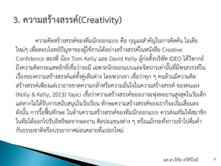ความคิดสร้างสรรค์ของทีมนักออกแบบ คือ กุญแจสําคัญในการคิดค้น ไอเดีย
ใหม่ๆ เพื่อตอบโจทย์ปัญหาของผู้ใช้งานได้อย่างสร้างสรรค์ในหนังสือ Creative
Confidence สองพี่ น้อง Tom Kelly และ David Kelly ผู้ก่อตั้งบริษัท IDEO ได้วิพากย์
ถึงความคิดกระแสหลักที่เชื่อว่าจะมี เฉพาะนักออกแบบและจิตรกรเท่านั้นที่มีพรสวรรค์ใน
เรื่องของความสร้างสรรค์แต่ทั้งคู่เห็นต่าง โดยพวกเขา เชื่อว่าทุก ๆ คนล้วนมีความคิด
สร้างสรรค์เพียงแต่เราอาจขาดความกล้าหรือความมั่นใจในความสร้างสรรค์ ของตนเอง
(Kelly & Kelly, 2013) Yayici เชื่อว่าความสร้างสรรค์ของเราจะพุ่งทะยานสูงสุดในวัยเด็ก
แต่หากไม่ได้รับการสนับสนุนในวัยเรียน ทักษะความสร้างสรรค์ของเราก็จะเริ่มเสื่อมลง
ดังนั้น การรื้อฟื้นทักษะ ในด้านความสร้างสรรค์ของทีมนักออกแบบ ควรส่งเสริมให้สมาชิก
ในทีมได้ออกไปรับอิทธิพลจากผลงาน ศิลปะแขนงต่าง ๆ หรือแม้กระทั่งการเข้าไปดื่มด่ํา
กับธรรมชาติหรือบรรยากาศผ่อนคลายที่แปลกใหม่
ผศ.ดร.ธีทัต ตรีศิริโชติ 9
 