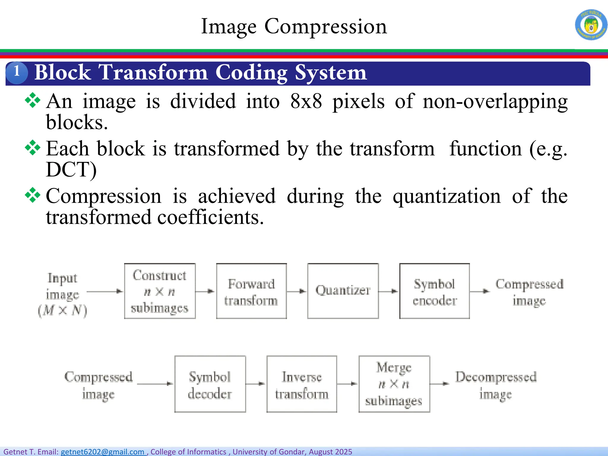 Getnet T. Email: getnet6202@gmail.com , College of Informatics , University of Gondar, August 2025
1
Image Compression
Block Transform Coding System
An image is divided into 8x8 pixels of non-overlapping
blocks.
Each block is transformed by the transform function (e.g.
DCT)
Compression is achieved during the quantization of the
transformed coefficients.
 