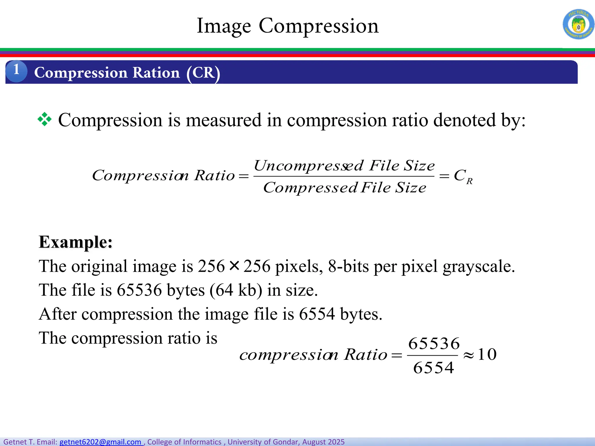 Getnet T. Email: getnet6202@gmail.com , College of Informatics , University of Gondar, August 2025
 Compression is measured in compression ratio denoted by:
R
C
Size
File
Compressed
Size
File
ed
Uncompress
Ratio
n
Compressio 

Example:
The original image is 256×256 pixels, 8-bits per pixel grayscale.
The file is 65536 bytes (64 kb) in size.
After compression the image file is 6554 bytes.
The compression ratio is
10
6554
65536


Ratio
n
compressio
Compression Ration (CR)
1
Image Compression
 