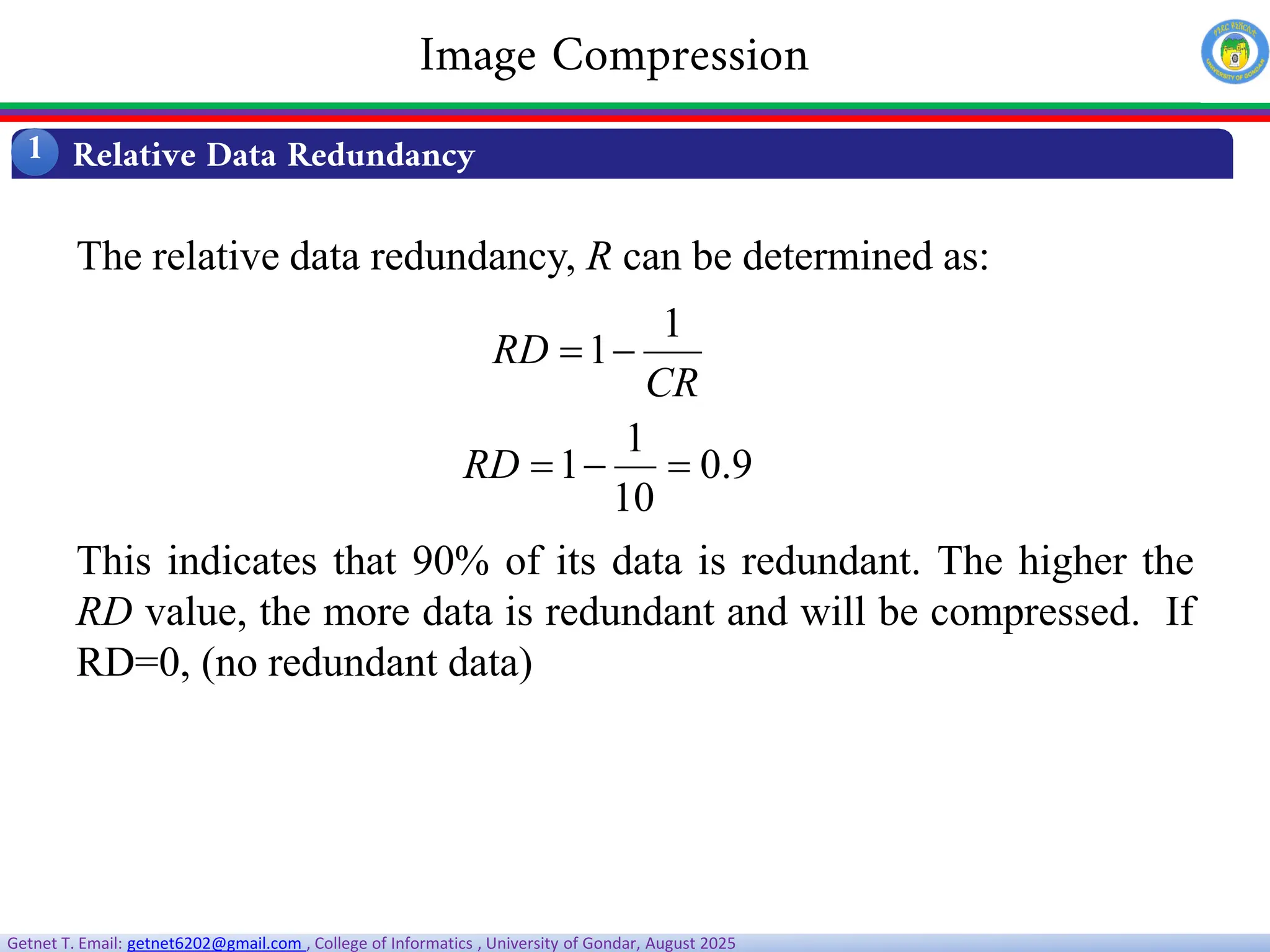 Getnet T. Email: getnet6202@gmail.com , College of Informatics , University of Gondar, August 2025
The relative data redundancy, R can be determined as:
This indicates that 90% of its data is redundant. The higher the
RD value, the more data is redundant and will be compressed. If
RD=0, (no redundant data)
CR
RD
1
1

9
.
0
10
1
1 


RD
Relative Data Redundancy
1
Image Compression
 