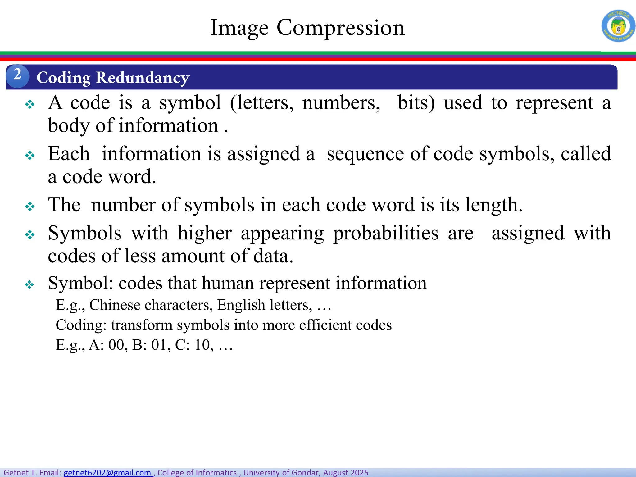 Getnet T. Email: getnet6202@gmail.com , College of Informatics , University of Gondar, August 2025
 A code is a symbol (letters, numbers, bits) used to represent a
body of information .
 Each information is assigned a sequence of code symbols, called
a code word.
 The number of symbols in each code word is its length.
 Symbols with higher appearing probabilities are assigned with
codes of less amount of data.
 Symbol: codes that human represent information
E.g., Chinese characters, English letters, …
Coding: transform symbols into more efficient codes
E.g., A: 00, B: 01, C: 10, …
Coding Redundancy
2
Image Compression
 