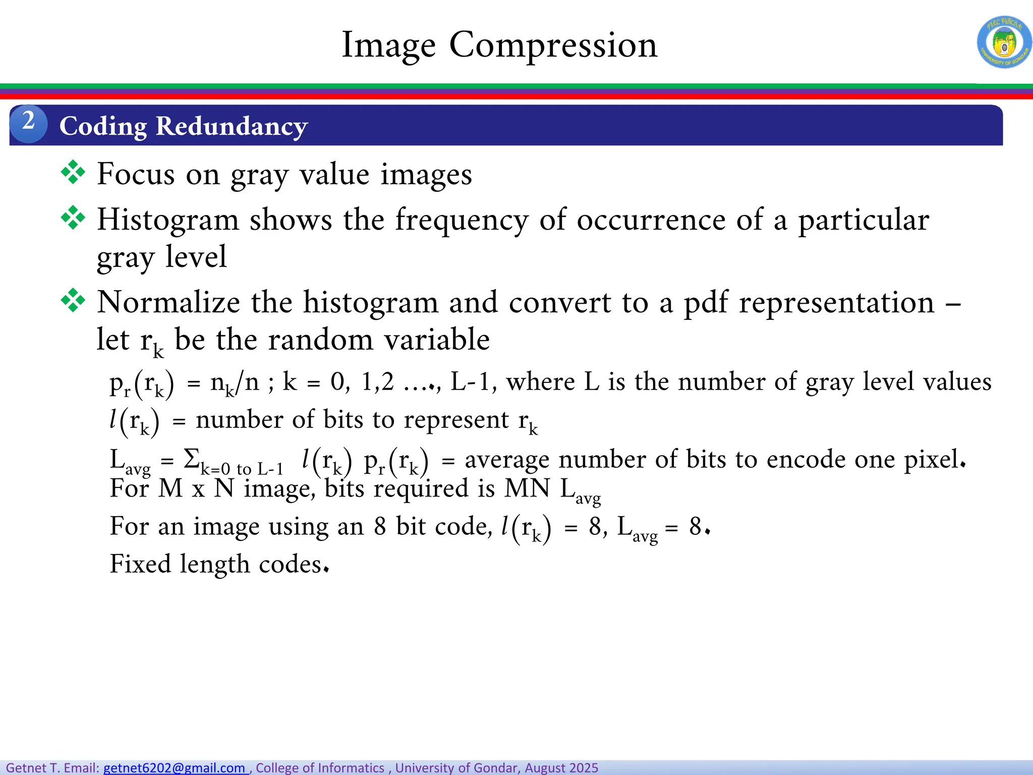 Getnet T. Email: getnet6202@gmail.com , College of Informatics , University of Gondar, August 2025
Coding Redundancy
2
Image Compression
 Focus on gray value images
 Histogram shows the frequency of occurrence of a particular
gray level
 Normalize the histogram and convert to a pdf representation –
let rk be the random variable
pr(rk) = nk/n ; k = 0, 1,2 …., L-1, where L is the number of gray level values
l(rk) = number of bits to represent rk
Lavg = k=0 to L-1 l(rk) pr(rk) = average number of bits to encode one pixel.
For M x N image, bits required is MN Lavg
For an image using an 8 bit code, l(rk) = 8, Lavg = 8.
Fixed length codes.
 