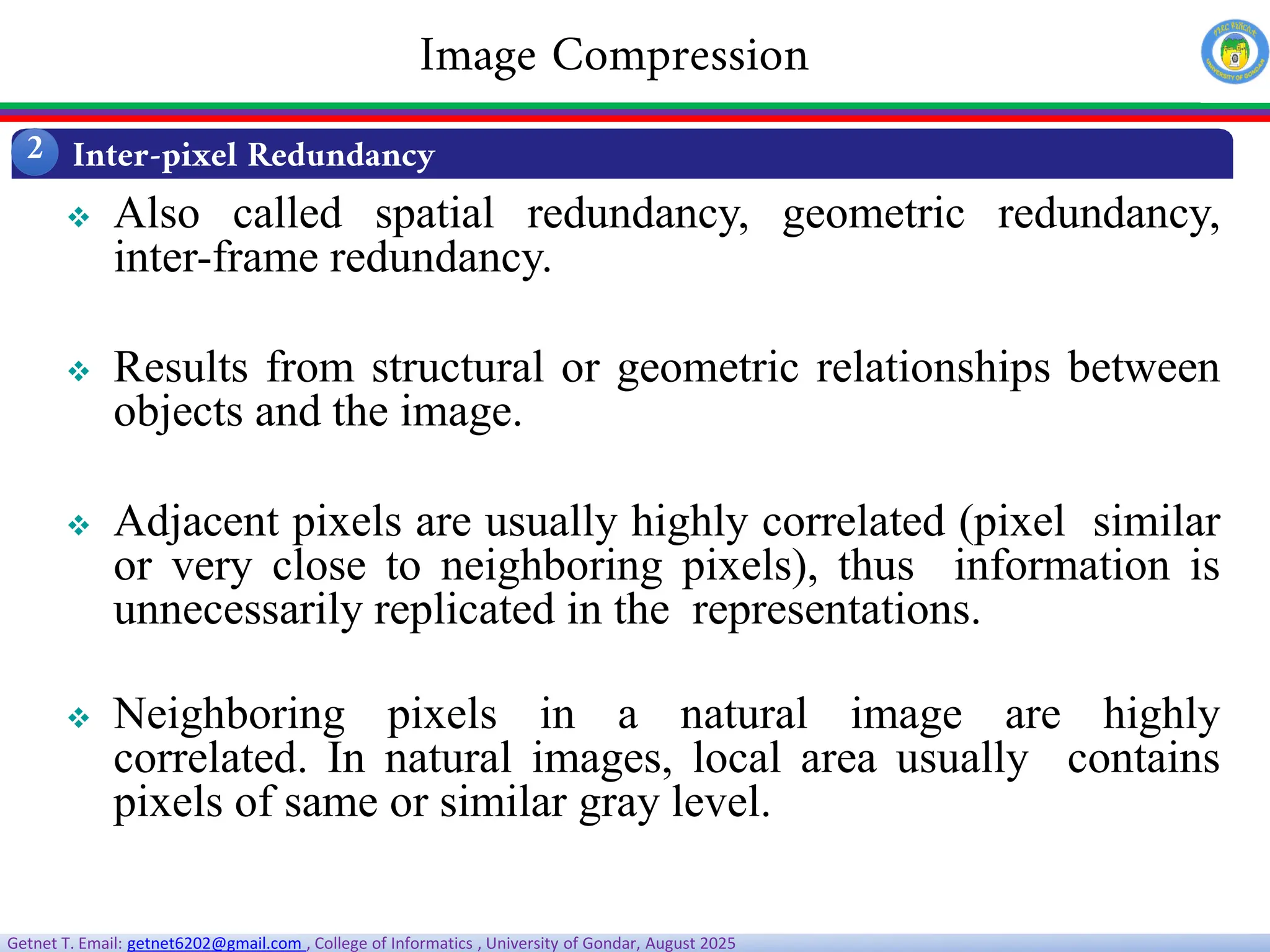 Getnet T. Email: getnet6202@gmail.com , College of Informatics , University of Gondar, August 2025
 Also called spatial redundancy, geometric redundancy,
inter-frame redundancy.
 Results from structural or geometric relationships between
objects and the image.
 Adjacent pixels are usually highly correlated (pixel similar
or very close to neighboring pixels), thus information is
unnecessarily replicated in the representations.
 Neighboring pixels in a natural image are highly
correlated. In natural images, local area usually contains
pixels of same or similar gray level.
Inter-pixel Redundancy
2
Image Compression
 