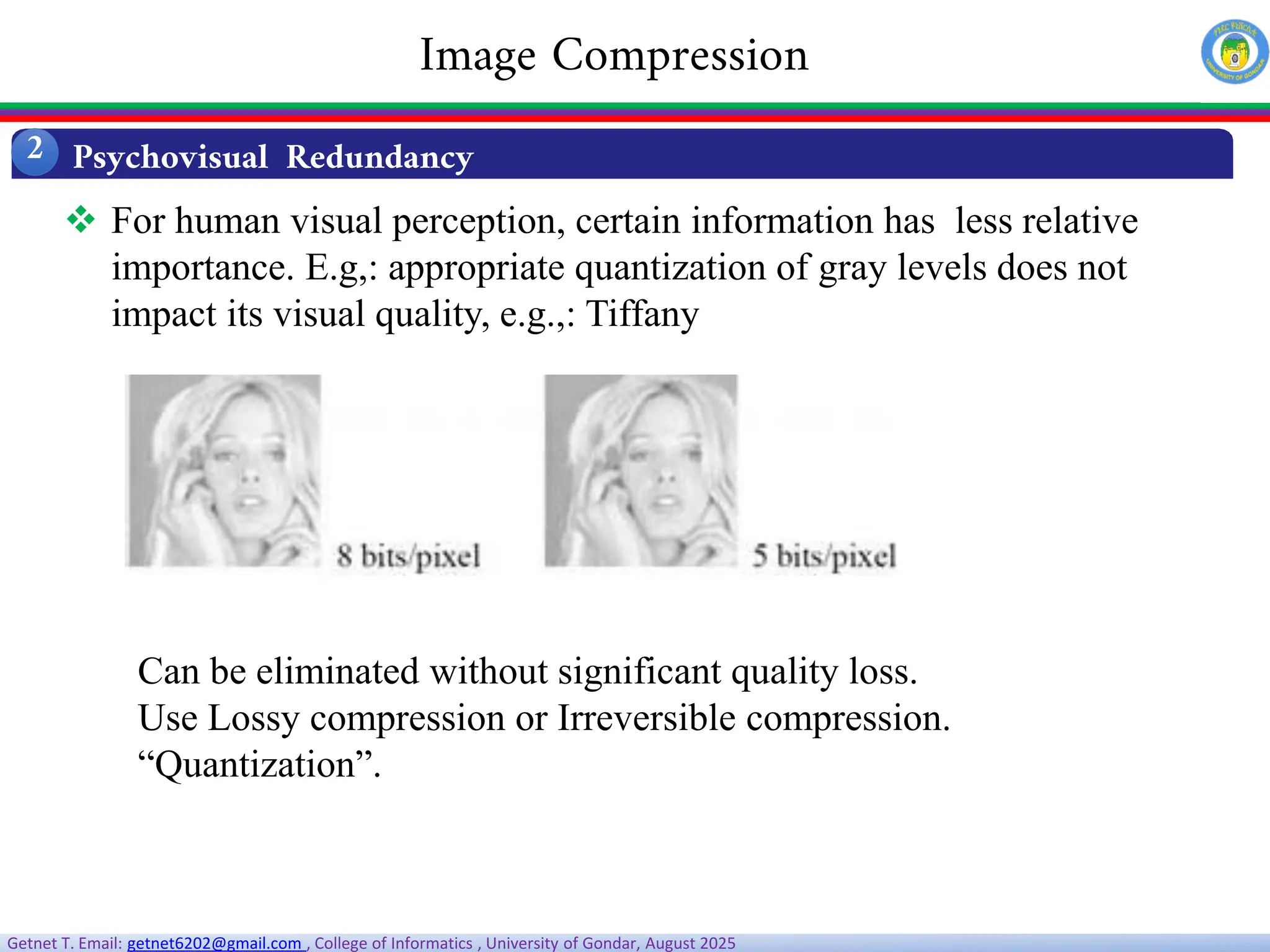 Getnet T. Email: getnet6202@gmail.com , College of Informatics , University of Gondar, August 2025
 For human visual perception, certain information has less relative
importance. E.g,: appropriate quantization of gray levels does not
impact its visual quality, e.g.,: Tiffany
Can be eliminated without significant quality loss.
Use Lossy compression or Irreversible compression.
“Quantization”.
Psychovisual Redundancy
2
Image Compression
 