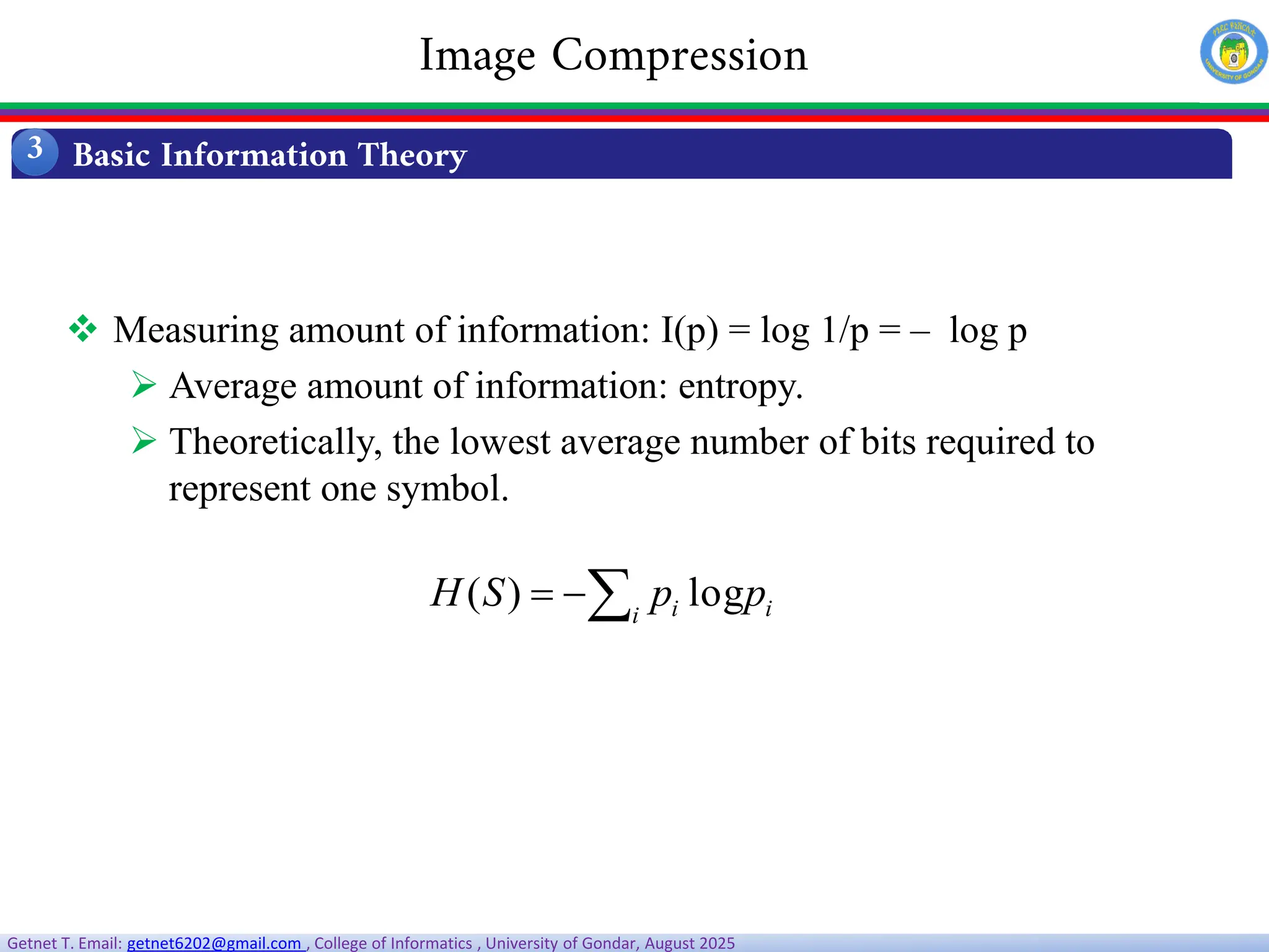 Getnet T. Email: getnet6202@gmail.com , College of Informatics , University of Gondar, August 2025
 Measuring amount of information: I(p) = log 1/p = – log p
 Average amount of information: entropy.
 Theoretically, the lowest average number of bits required to
represent one symbol.
i
i i p
p
S
H 

 log
)
(
Basic Information Theory
3
Image Compression
 