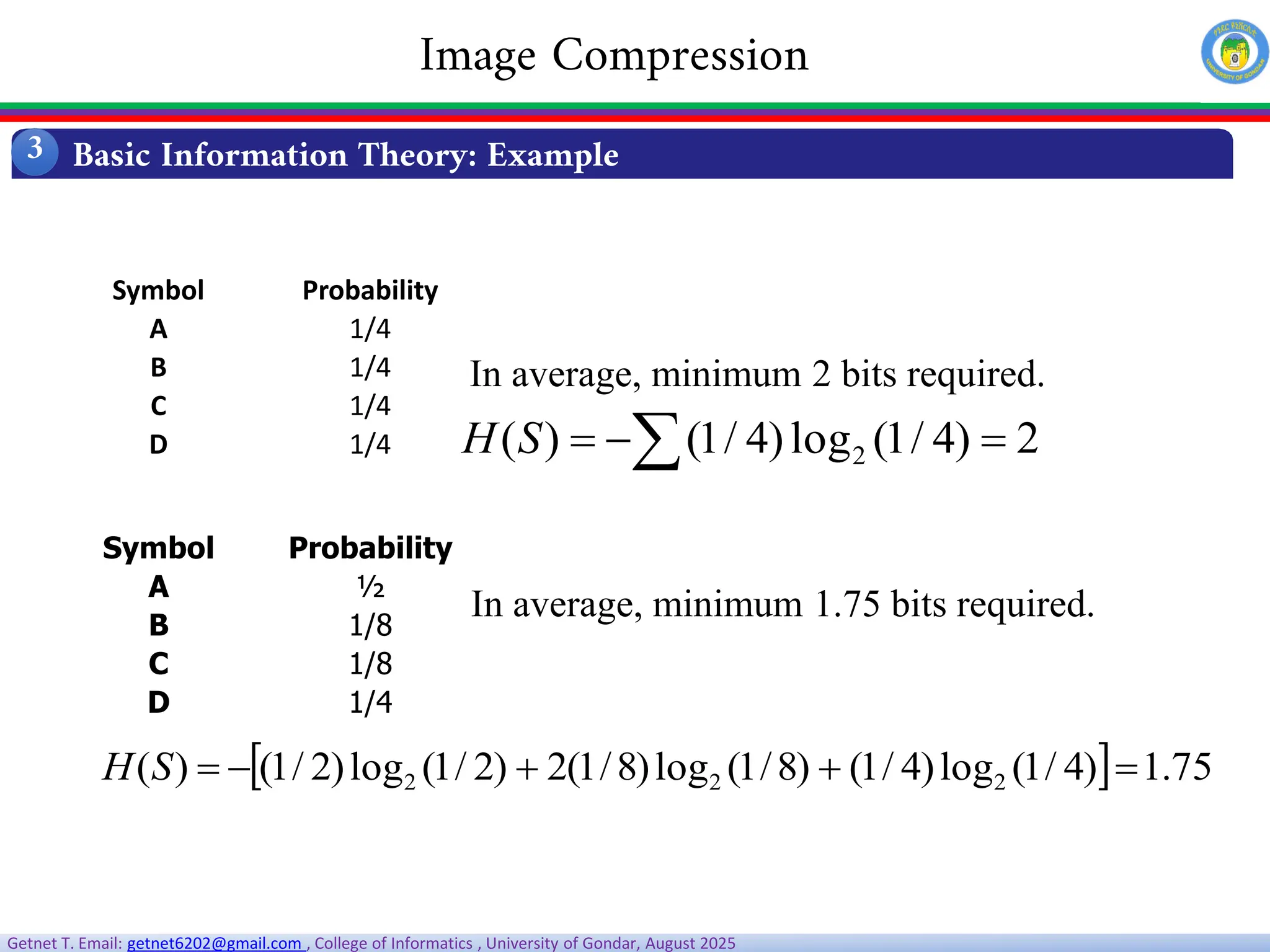 Getnet T. Email: getnet6202@gmail.com , College of Informatics , University of Gondar, August 2025
Symbol Probability
A 1/4
B 1/4
C 1/4
D 1/4  

 2
)
4
/
1
(
log
)
4
/
1
(
)
( 2
S
H
In average, minimum 2 bits required.
Symbol Probability
A ½
B 1/8
C 1/8
D 1/4
  75
.
1
)
4
/
1
(
log
)
4
/
1
(
)
8
/
1
(
log
)
8
/
1
(
2
)
2
/
1
(
log
)
2
/
1
(
)
( 2
2
2 




S
H
In average, minimum 1.75 bits required.
Basic Information Theory: Example
3
Image Compression
 