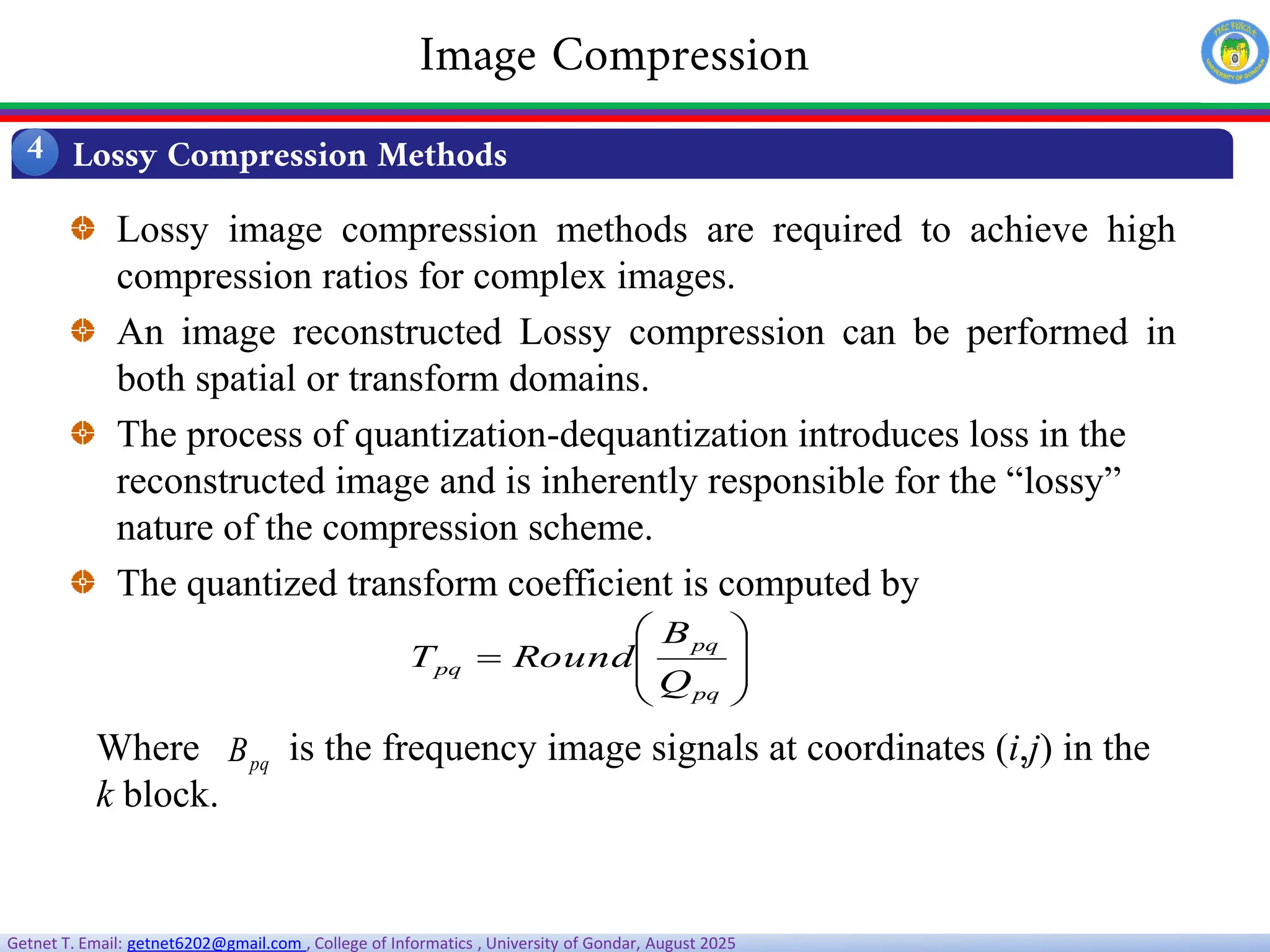 Getnet T. Email: getnet6202@gmail.com , College of Informatics , University of Gondar, August 2025
Lossy image compression methods are required to achieve high
compression ratios for complex images.
An image reconstructed Lossy compression can be performed in
both spatial or transform domains.
The process of quantization-dequantization introduces loss in the
reconstructed image and is inherently responsible for the “lossy”
nature of the compression scheme.
The quantized transform coefficient is computed by









pq
pq
pq
Q
B
Round
T
Where is the frequency image signals at coordinates (i,j) in the
k block.
pq
B
Lossy Compression Methods
4
Image Compression
 