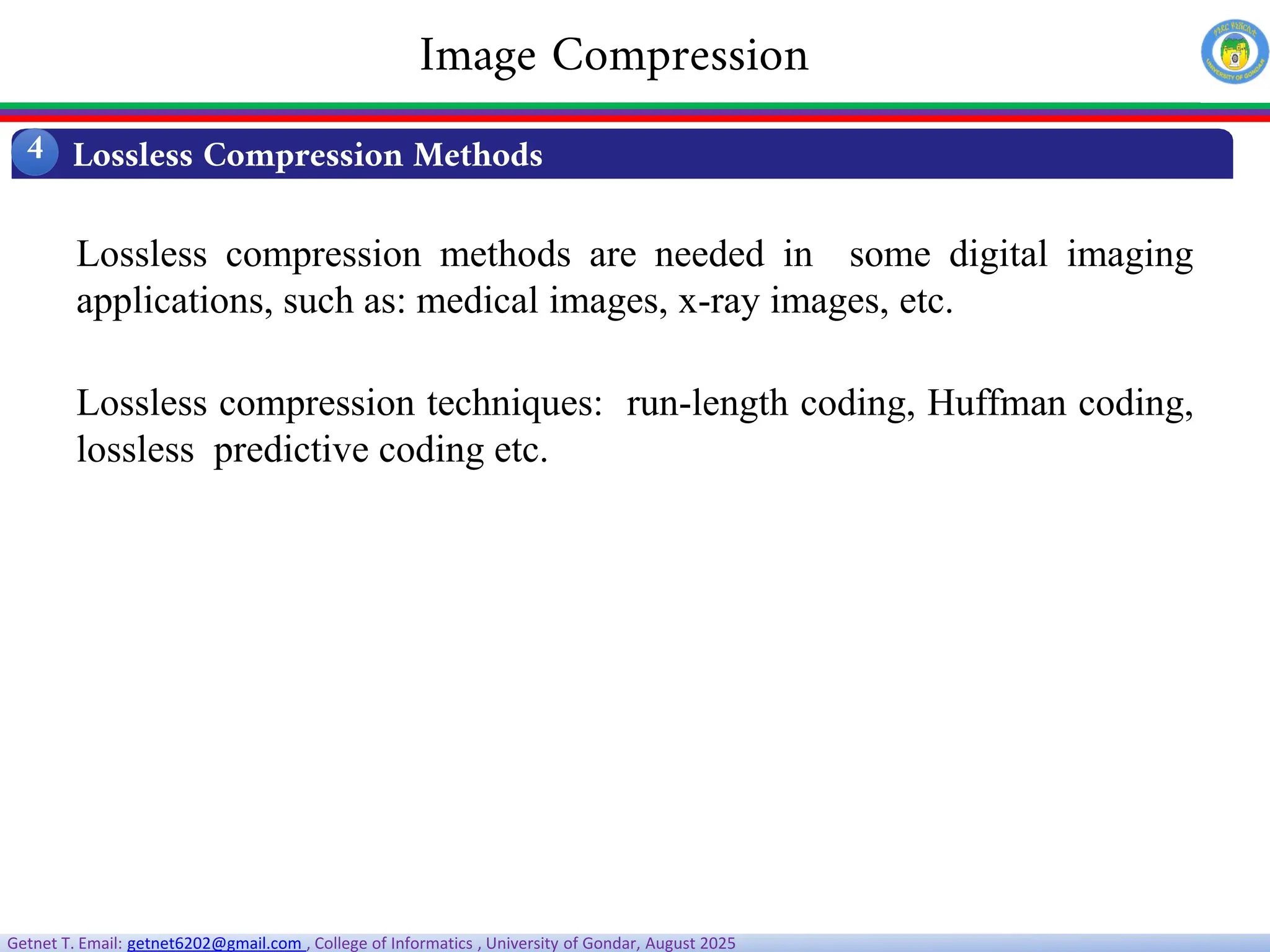 Getnet T. Email: getnet6202@gmail.com , College of Informatics , University of Gondar, August 2025
Lossless compression methods are needed in some digital imaging
applications, such as: medical images, x-ray images, etc.
Lossless compression techniques: run-length coding, Huffman coding,
lossless predictive coding etc.
Lossless Compression Methods
4
Image Compression
 