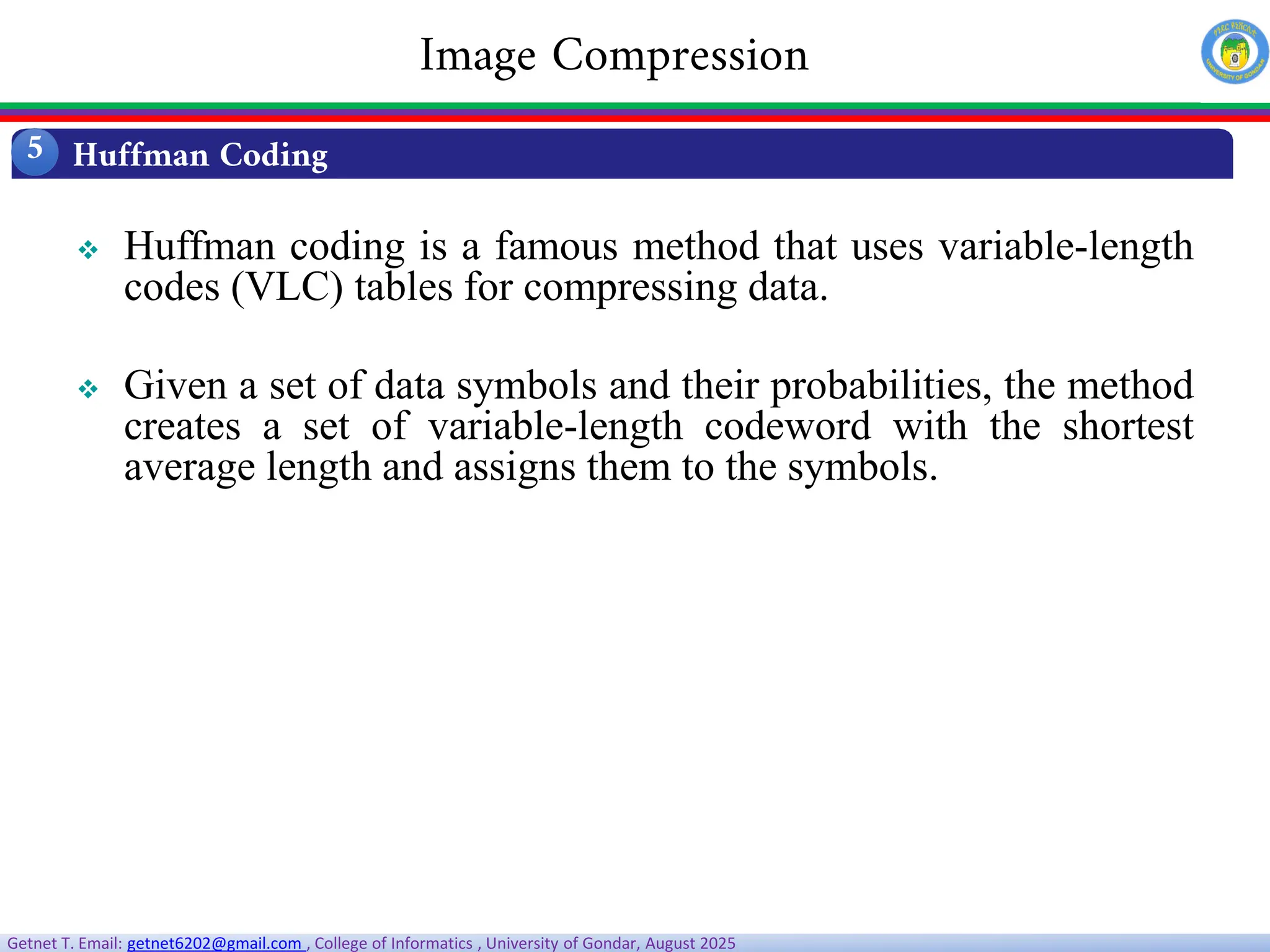 Getnet T. Email: getnet6202@gmail.com , College of Informatics , University of Gondar, August 2025
 Huffman coding is a famous method that uses variable-length
codes (VLC) tables for compressing data.
 Given a set of data symbols and their probabilities, the method
creates a set of variable-length codeword with the shortest
average length and assigns them to the symbols.
Huffman Coding
5
Image Compression
 