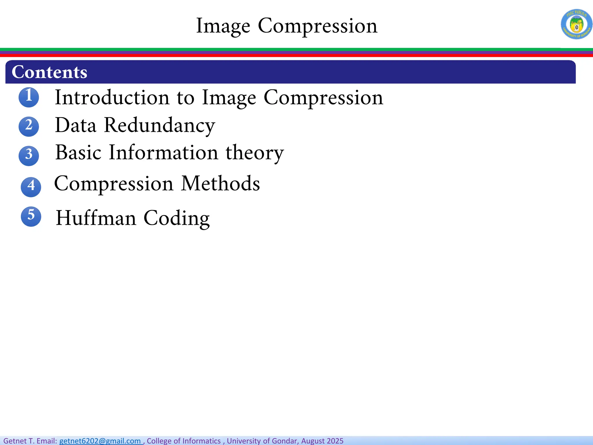 Getnet T. Email: getnet6202@gmail.com , College of Informatics , University of Gondar, August 2025
Introduction to Image Compression
Data Redundancy
Image Compression
Contents
1
2
3
4
5
Compression Methods
Huffman Coding
Basic Information theory
 