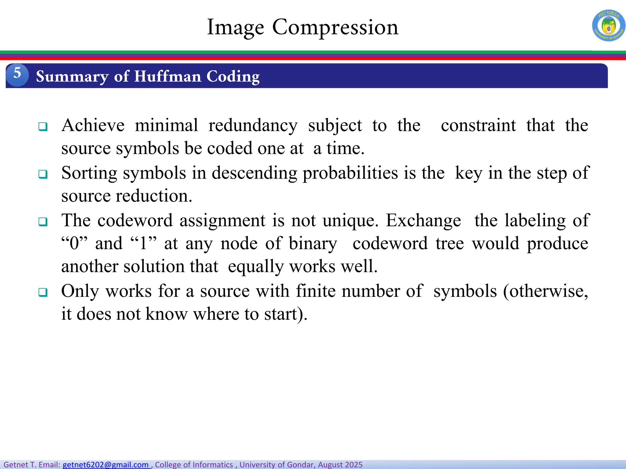 Getnet T. Email: getnet6202@gmail.com , College of Informatics , University of Gondar, August 2025
 Achieve minimal redundancy subject to the constraint that the
source symbols be coded one at a time.
 Sorting symbols in descending probabilities is the key in the step of
source reduction.
 The codeword assignment is not unique. Exchange the labeling of
“0” and “1” at any node of binary codeword tree would produce
another solution that equally works well.
 Only works for a source with finite number of symbols (otherwise,
it does not know where to start).
Summary of Huffman Coding
5
Image Compression
 