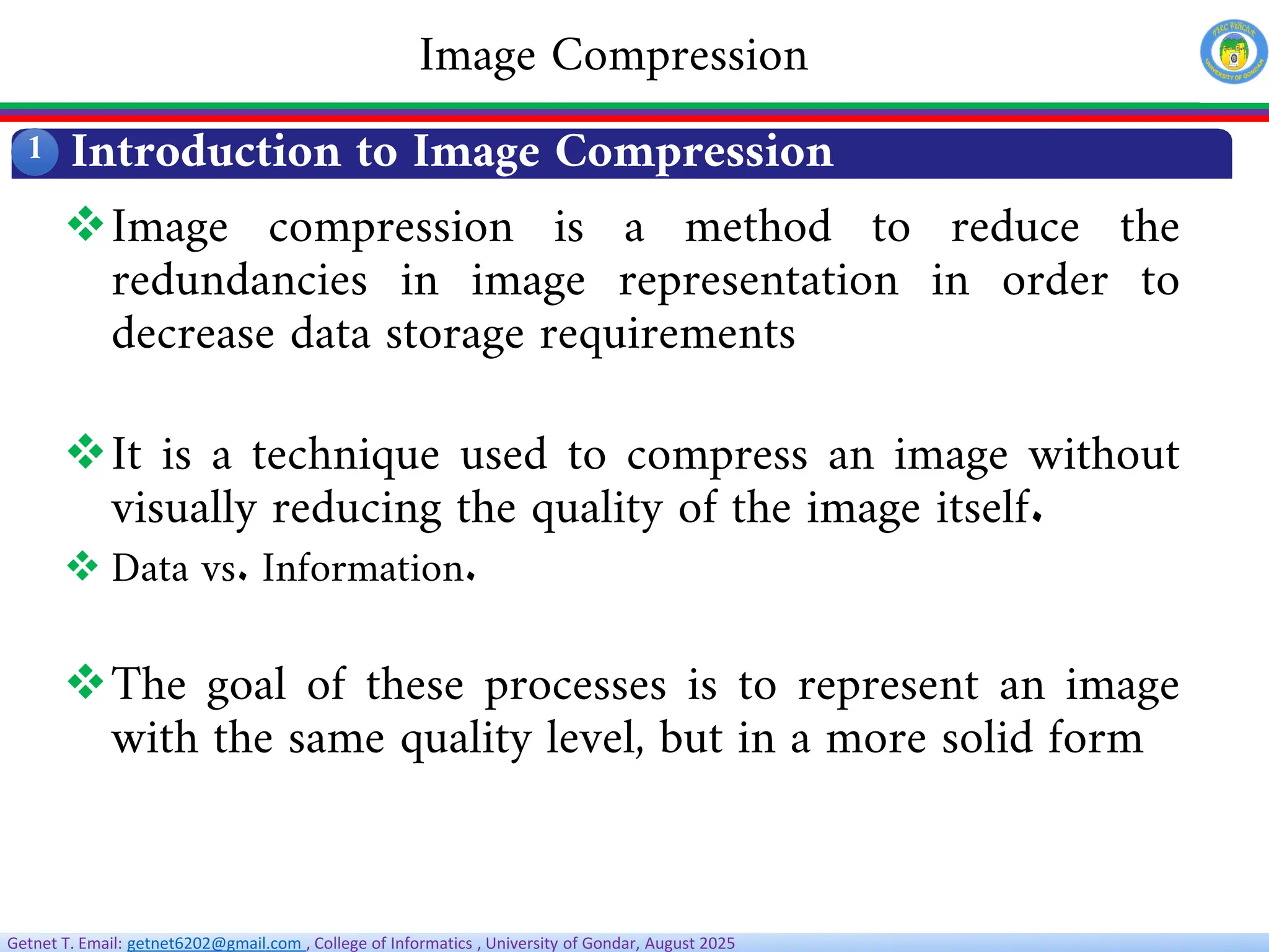 Getnet T. Email: getnet6202@gmail.com , College of Informatics , University of Gondar, August 2025
Introduction to Image Compression
1
Image Compression
Image compression is a method to reduce the
redundancies in image representation in order to
decrease data storage requirements
It is a technique used to compress an image without
visually reducing the quality of the image itself.
 Data vs. Information.
The goal of these processes is to represent an image
with the same quality level, but in a more solid form
 