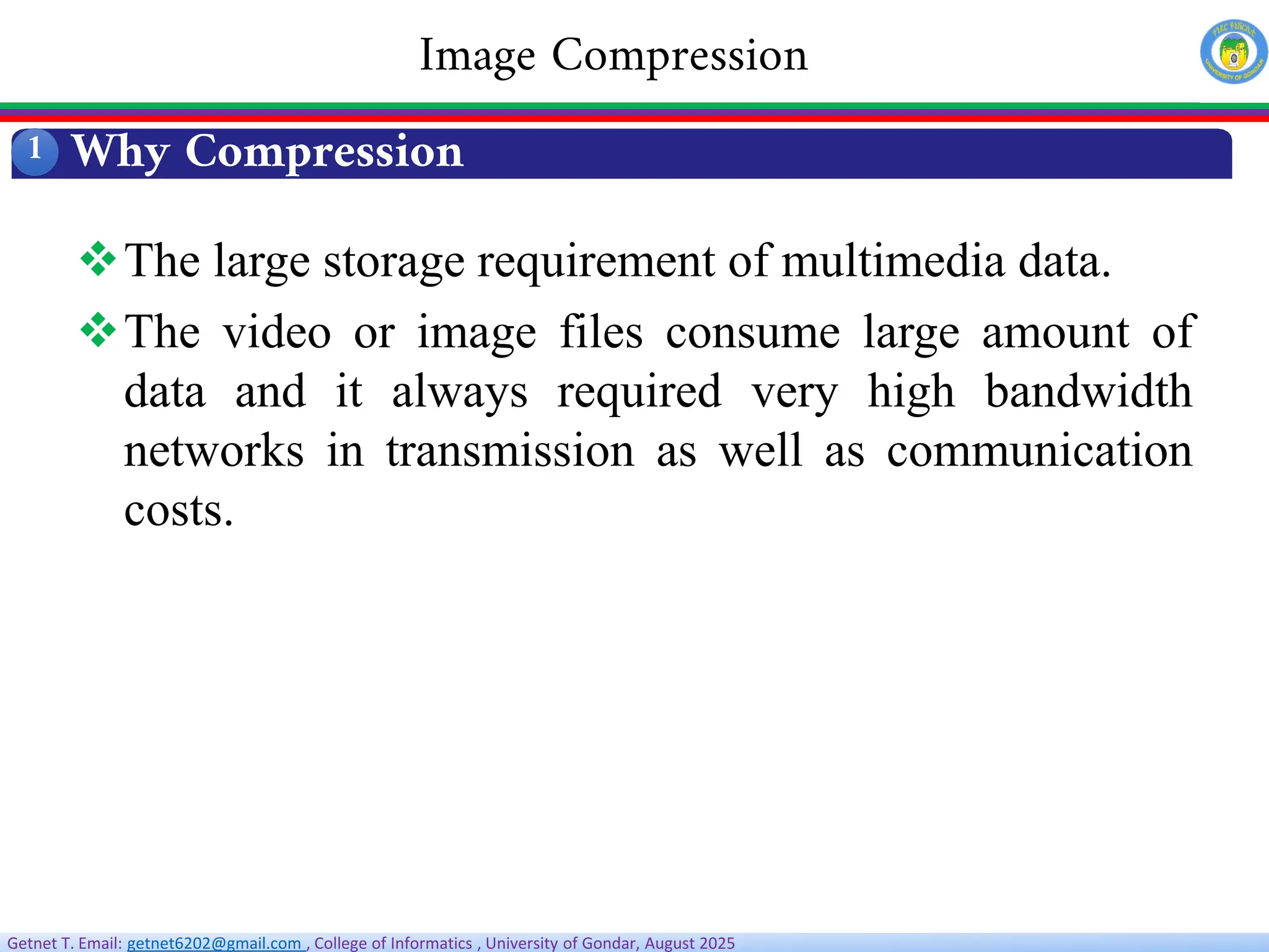 Getnet T. Email: getnet6202@gmail.com , College of Informatics , University of Gondar, August 2025
Why Compression
1
Image Compression
The large storage requirement of multimedia data.
The video or image files consume large amount of
data and it always required very high bandwidth
networks in transmission as well as communication
costs.
 