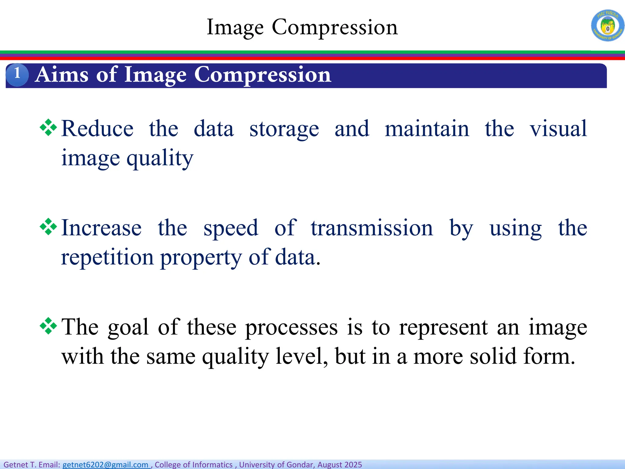 Getnet T. Email: getnet6202@gmail.com , College of Informatics , University of Gondar, August 2025
Aims of Image Compression
1
Image Compression
Reduce the data storage and maintain the visual
image quality
Increase the speed of transmission by using the
repetition property of data.
The goal of these processes is to represent an image
with the same quality level, but in a more solid form.
 