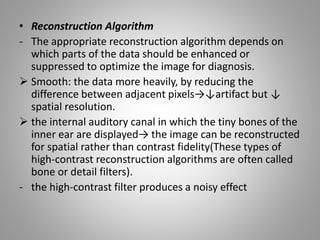 • Reconstruction Algorithm
- The appropriate reconstruction algorithm depends on
which parts of the data should be enhanced or
suppressed to optimize the image for diagnosis.
 Smooth: the data more heavily, by reducing the
difference between adjacent pixels→↓artifact but ↓
spatial resolution.
 the internal auditory canal in which the tiny bones of the
inner ear are displayed→ the image can be reconstructed
for spatial rather than contrast fidelity(These types of
high-contrast reconstruction algorithms are often called
bone or detail filters).
- the high-contrast filter produces a noisy effect
 