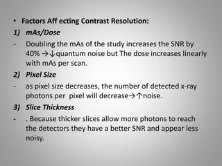 • Factors Aff ecting Contrast Resolution:
1) mAs/Dose
- Doubling the mAs of the study increases the SNR by
40% →↓quantum noise but The dose increases linearly
with mAs per scan.
2) Pixel Size
- as pixel size decreases, the number of detected x-ray
photons per pixel will decrease→↑noise.
3) Slice Thickness
- . Because thicker slices allow more photons to reach
the detectors they have a better SNR and appear less
noisy.
 