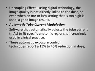 • Uncoupling Effect—using digital technology, the
image quality is not directly linked to the dose, so
even when an mA or kVp setting that is too high is
used, a good image results.
• Automatic Tube Current Modulation
- Software that automatically adjusts the tube current
(mAs) to fit specific anatomic regions is increasingly
used in clinical practice.
- These automatic exposure control
techniques report a 15% to 40% reduction in dose,
 