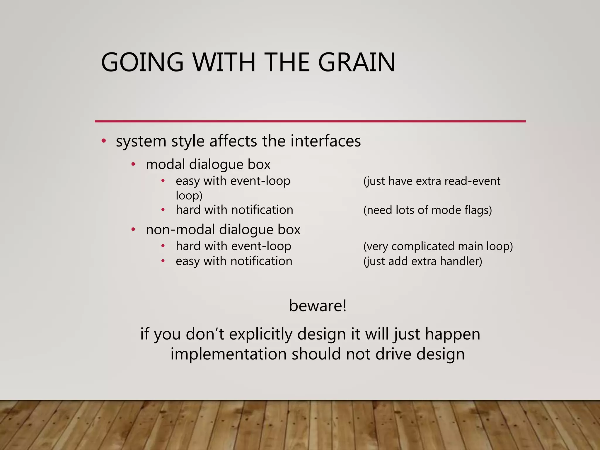 GOING WITH THE GRAIN
• system style affects the interfaces
• modal dialogue box
• easy with event-loop (just have extra read-event
loop)
• hard with notification (need lots of mode flags)
• non-modal dialogue box
• hard with event-loop (very complicated main loop)
• easy with notification (just add extra handler)
beware!
if you don’t explicitly design it will just happen
implementation should not drive design
 