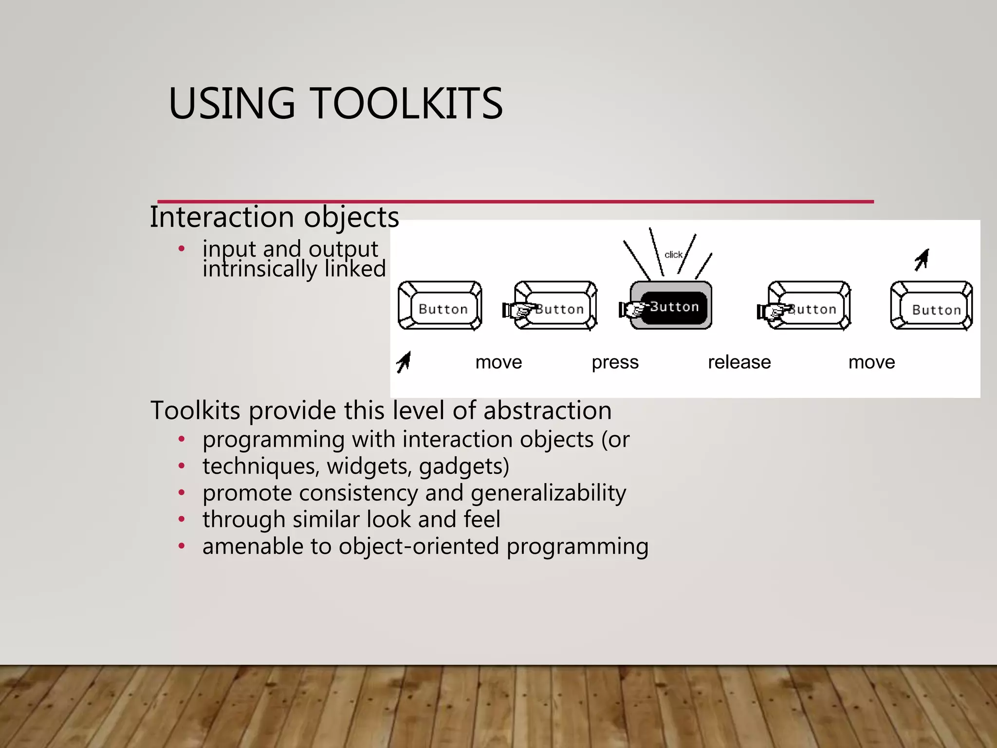 USING TOOLKITS
Interaction objects
• input and output
intrinsically linked
Toolkits provide this level of abstraction
• programming with interaction objects (or
• techniques, widgets, gadgets)
• promote consistency and generalizability
• through similar look and feel
• amenable to object-oriented programming
move press release move
 