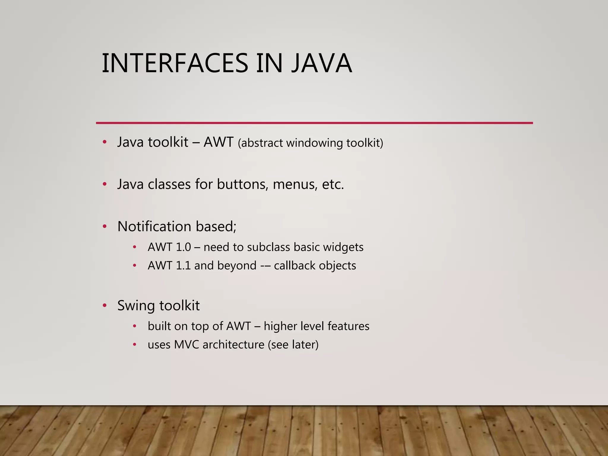 INTERFACES IN JAVA
• Java toolkit – AWT (abstract windowing toolkit)
• Java classes for buttons, menus, etc.
• Notification based;
• AWT 1.0 – need to subclass basic widgets
• AWT 1.1 and beyond -– callback objects
• Swing toolkit
• built on top of AWT – higher level features
• uses MVC architecture (see later)
 