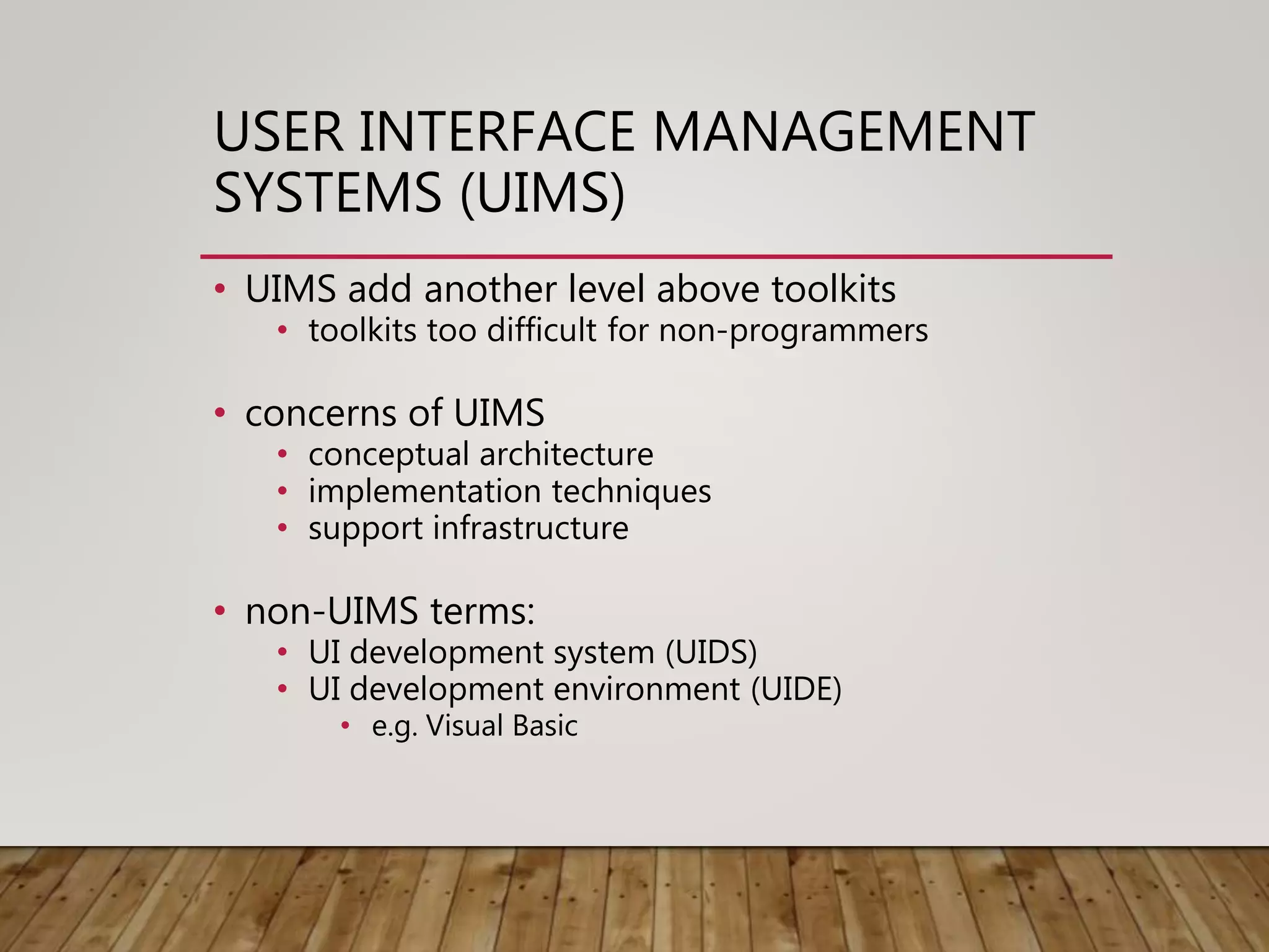 USER INTERFACE MANAGEMENT
SYSTEMS (UIMS)
• UIMS add another level above toolkits
• toolkits too difficult for non-programmers
• concerns of UIMS
• conceptual architecture
• implementation techniques
• support infrastructure
• non-UIMS terms:
• UI development system (UIDS)
• UI development environment (UIDE)
• e.g. Visual Basic
 