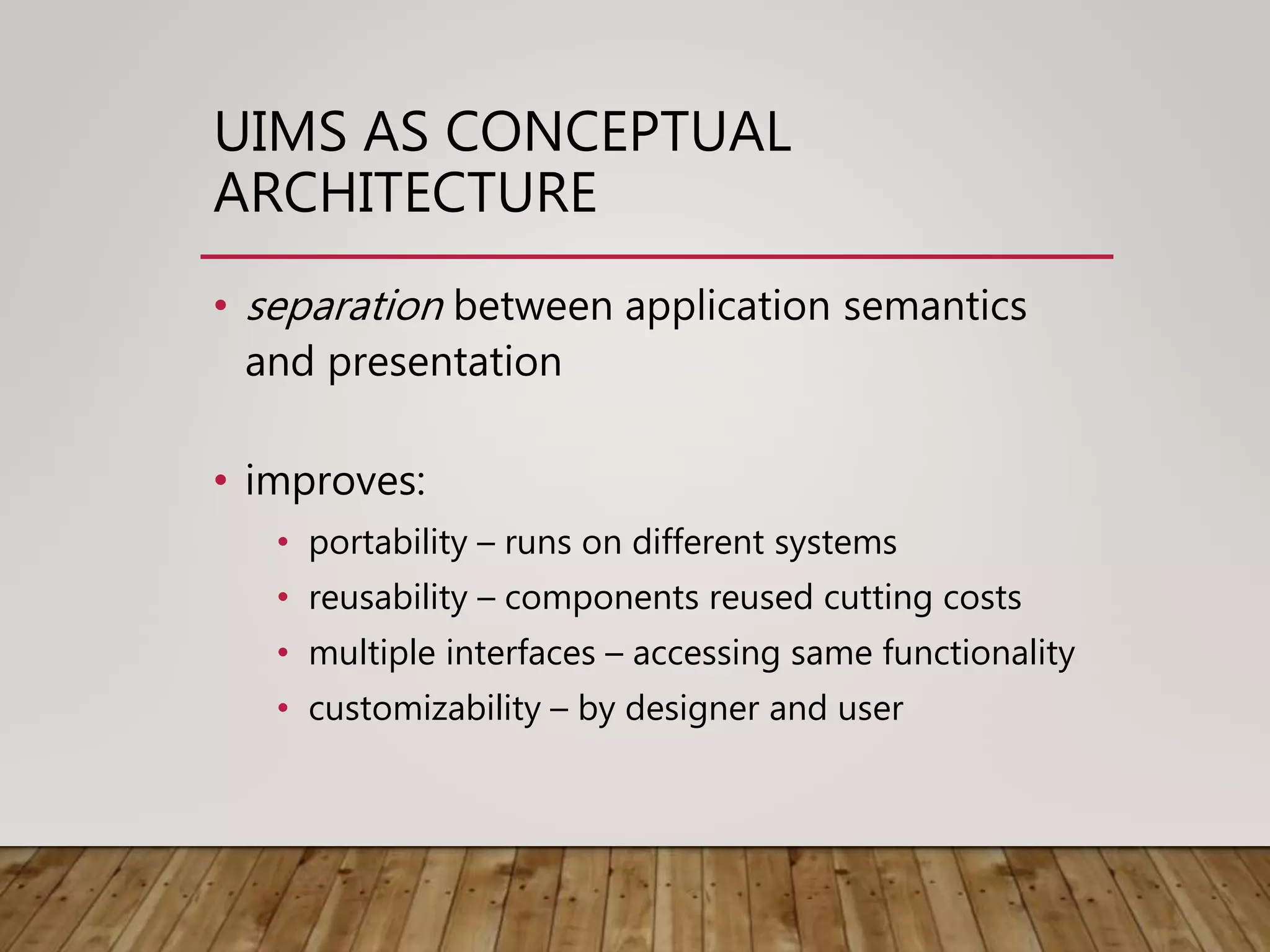 UIMS AS CONCEPTUAL
ARCHITECTURE
• separation between application semantics
and presentation
• improves:
• portability – runs on different systems
• reusability – components reused cutting costs
• multiple interfaces – accessing same functionality
• customizability – by designer and user
 